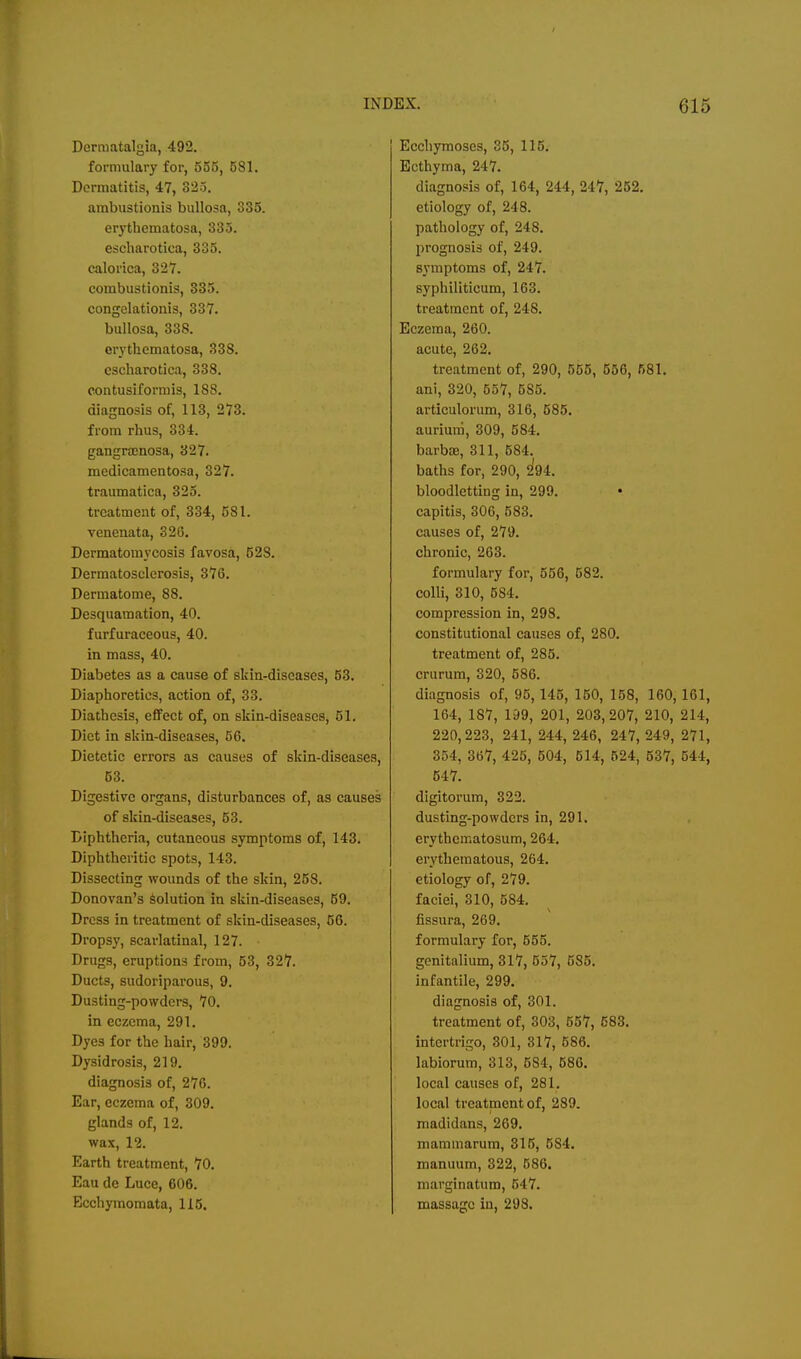 Dcrmatalgia, 492. formulary for, 555, 581. Dermatitis, 47, 323. ambustionis bullosa, 335. erythematosa, 333. eseharotica, 335. calorica, 327. combustionis, 335. congclationis, 337. bullosa, 33S. erythematosa, 338. eseharotica, 338. contusiforniis, 188. diagnosis of, 113, 273. from rhus, 334. gangra3nosa, 327. medicamentosa, 327. traumatica, 323. treatment of, 334, 581. venenata, 326. Dermatomycosis favosa, 528. Dermatosclerosis, 376. Dermatome, 88. Desquamation, 40. furfuraceous, 40. in mass, 40. Diabetes as a cause of skin-diseases, 63. Diaphoretics, action of, 33. Diathesis, effect of, on skin-diseases, 51. Diet in skin-diseases, 56. Dietetic errors as causes of skin-diseases, 63. Digestive organs, disturbances of, as causes of skin-diseases, 63. Diphtheria, cutaneous symptoms of, 143. Diphtheritic spots, 143. Dissecting wounds of the skin, 258. Donovan's Solution in skin-diseases, 59. Dress in treatment of skin-diseases, 56. Dropsy, scarlatinal, 127. Drugs, eruptions from, 53, 327. Ducts, sudoriparous, 9. Dusting-powders, 70. in eczema, 291. Dyes for the hair, 399. Dysidrosis, 219. diagnosis of, 276. Ear, eczema of, 309. glands of, 12. wax, 12. Earth treatment, 70. Eau de Luce, 606. Ecchymomata, 115. Ecchymoses, 35, 116. Ecthyma, 247. diagnosis of, 164, 244, 247, 252. etiology of, 248. pathology of, 248. prognosis of, 249. symptoms of, 247. syphiliticum, 163. treatment of, 248. Eczema, 260. acute, 262. treatment of, 290, 555, 556, 681. ani, 320, 557, 583. articulorum, 316, 585. aurium, 309, 584. barba;, 311, 584. baths for, 290, hi. bloodletting in, 299. capitis, 306, 583. causes of, 279. chronic, 263. formulary for, 556, 582. colli, 310, 684. compression in, 298. constitutional causes of, 280. treatment of, 285. crurum, 320, 686. diagnosis of, 95,145, 150, 158, 160,161, 164, 187, 199, 201, 203,207, 210, 214, 220,223, 241, 244, 246, 247, 249, 271, 354, 367, 425, 504, 614, 624, 537, 544, 647. digitorum, 322. dusting-powders in, 291. erythematosum, 264. erythematous, 264. etiology of, 279. faciei, 310, 584. fissura, 269. formulary for, 565. genitalium, 317, 557, 585. infantile, 299. diagnosis of, 301. treatment of, 303, 657, 583. intertrigo, 301, 317, 686. labiorum, 313, 584, 686. local causes of, 281. local treatment of, 289. madidans, 269. mammarum, 315, 584. manuum, 322, 586. marginatum, 547. massage in, 298.