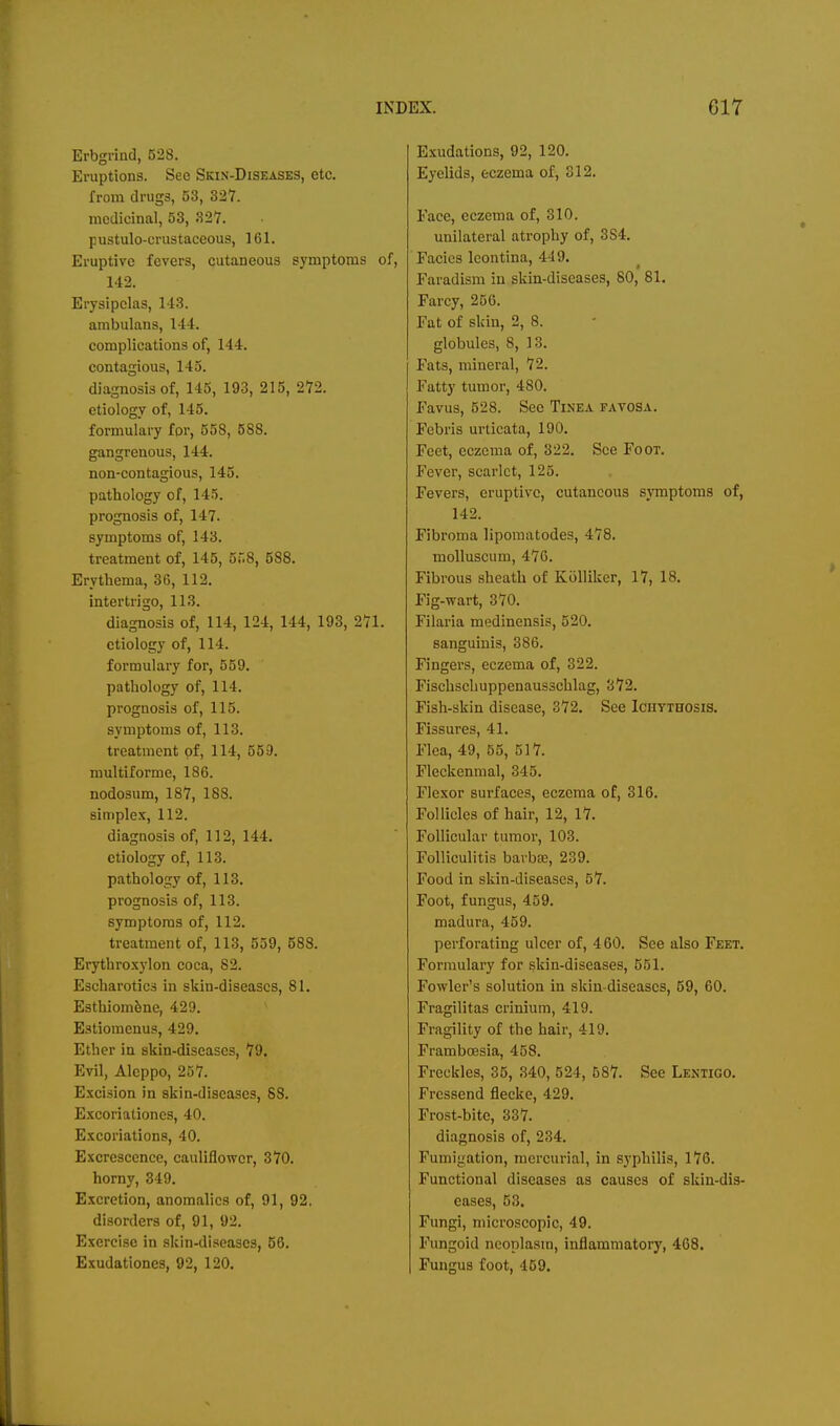 Erbgrind, 528. Eruptions. See Skin-Diseases, etc. from drugs, 53, 327. medicinal, 53, 327. pustulo-crustaceous, 161. Eruptive fevers, cutaneous symptoms of, 142. Erysipelas, 143. ambulaus, 144. complications of, 144. contagious, 145. diagnosis of, 145, 193, 215, 272. etiology of, 145. formulary fpr, 55S, 588. gangrenous, 144. non-contagious, 145. pathology of, 145. prognosis of, 147. symptoms of, 143. treatment of, 145, 5r.8, 588. Erythema, 36, 112. intertrigo, 113. diagnosis of, 114, 124, 144, 193, 271. etiology of, 114. formulary for, 559. pathology of, 114. prognosis of, 115. symptoms of, 113. treatment of, 114, 559. multiforme, 186. nodosum, 187, 188. simplex, 112. diagnosis of, 112, 144. etiology of, 113. pathology of, 113. prognosis of, 113. symptoms of, 112. treatment of, 113, 559, 588. Erythroxylon coca, 82. Escharotics in skin-diseascs, 81. Esthiom&ne, 429. Eatiomenus, 429. Ether in skin-diseascs, 79. Evil, Aleppo, 257. Excision in skin-diseases, 88. Excoriationcs, 40. Excoriations, 40. Excrescence, cauliflower, 370. horny, 349. Excretion, anomalies of, 91, 92, disorders of, 91, 92. Exercise in skin-diseases, 56. Exudationcs, 92, 120. Exudations, 92, 120. Eyelids, eczema of, 312. Face, eczema of, 310. unilateral atrophy of, 384. Facics leontina, 449. Faradism in skin-diseases, 80, 81. Farcy, 256. Fat of skin, 2, 8. globules, 8, 13. Fats, mineral, 72. Fatty tumor, 480. Favus, 528. See Tinea favosa. Febris urticata, 190. Feet, eczema of, 322. See Foot. Fever, scarlet, 125. Fevers, eruptive, cutaneous symptoms of, 142. Fibroma liporaatodes, 478. molluscum, 476. Fibrous sheath of Kiilliker, 17, 18. Fig-wart, 370. Filaria medinensis, 520. sanguinis, 386. Fingers, eczema of, 322. Fischschuppenausschlag, 372. Fish-skin disease, 372. See Iciiythosis. Fissures, 41. Flea, 49, 55, 517. Fleckenmal, 345. Flexor surfaces, eczema of, 316. Follicles of hair, 12, 17. Follicular tumor, 103. Folliculitis barbae, 239. Food in skin-diseases, 57. Foot, fungus, 459. madura, 459. perforating ulcer of, 460. See also Feet. Formulary for skin-diseases, 551. Fowler's solution in skin-diseascs, 59, 60. Fragilitas crinium, 419. Fragility of the hair, 419. Frambcesia, 458. Freckles, 35, 340, 524, 687. See Lentigo. Frcssend flecke, 429. Frost-bite, 337. diagnosis of, 234. Fumigation, mercurial, in syphilis, 176. Functional diseases as causes of skin-dis- eases, 53. Fungi, microscopic, 49. Fungoid neoplasm, inflammatory, 468. Fungus foot, 459.