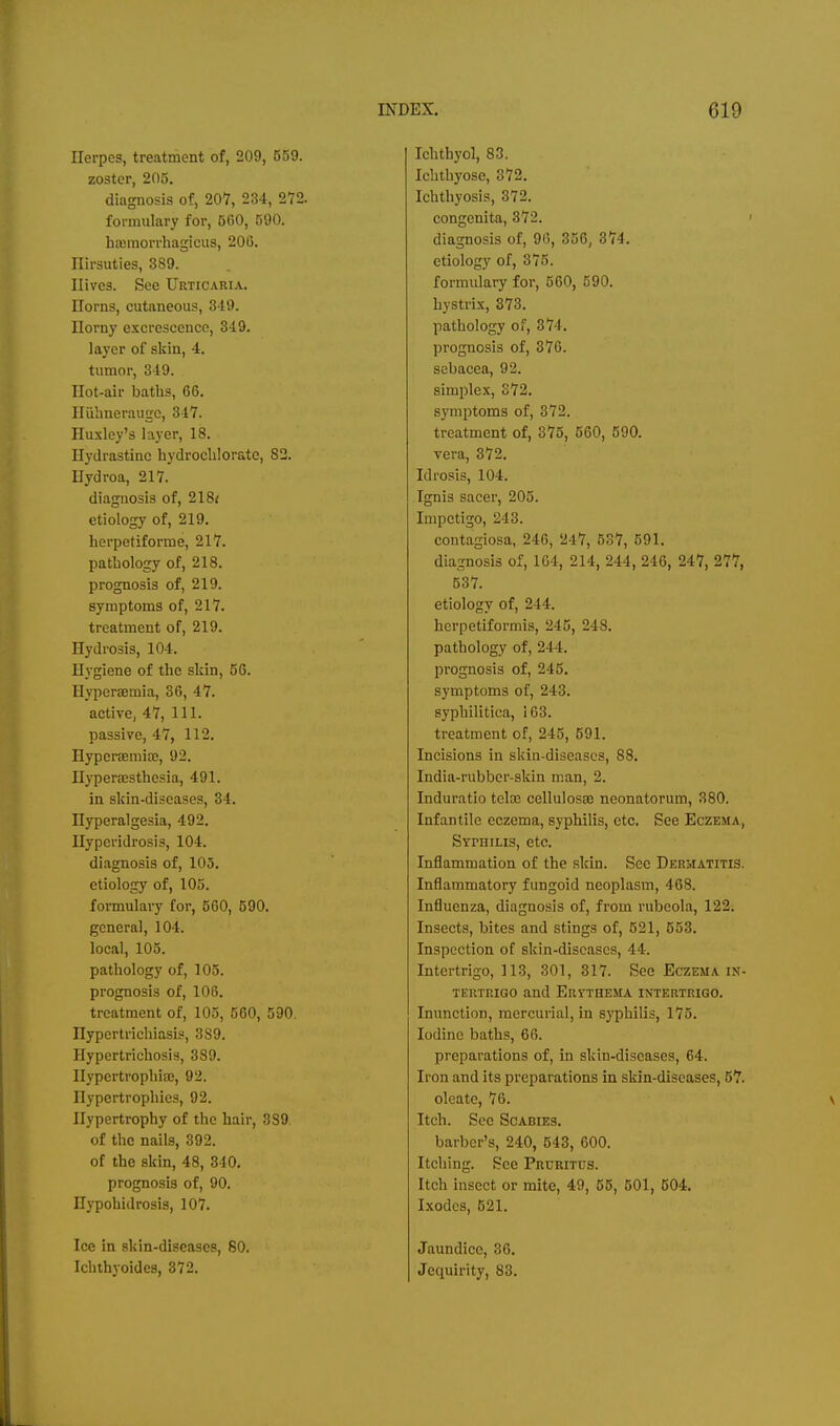 Herpes, treatment of, 209, 559. zoster, 205. diagnosis of, 207, 234, 272. formulary for, 560, 590. haamorrhagicus, 206. riirsuties, 389. Hives. See Urticaria. Horns, cutaneous, 319. Horny excrescence, 349. layer of skin, 4. tumor, 349. Hot-air baths, 66. Hiibnerauge, 347. Huxley's layer, 18. Hydrastinc hydrocblorate, 82. Hydroa, 217. diagnosis of, 218< etiology of, 219. herpetiforme, 217. pathology of, 218. prognosis of, 219. symptoms of, 217. treatment of, 219. Hydrosis, 104. Hygiene of the skin, 56. Hyperaemia, 36, 47. active, 47, 111. passive, 47, 112. Hyperaemia;, 92. Hyperajsthesia, 491. in skin-diseases, 34. Hyperalgesia, 492. Hyperidrosis, 104. diagnosis of, 103. etiology of, 105. formulary for, 560, 590. general, 104. local, 103. pathology of, 105. prognosis of, 106. treatment of, 103, 560, 590. Hypcrtrichiasis, 389. Hypertrichosis, 389. Hypertrophice, 92. Hypertrophies, 92. Hypertrophy of the hair, 389, of the nails, 392. of the skin, 48, 340. prognosis of, 90. Hypohidrosis, 107. Ice in skin-diseases, 80. Ichthyoides, 372. Ichthyol, 83, Ichthyose, 372. Ichthyosis, 372. congenita, 372. diagnosis of, 96, 356, 374. etiology of, 375. formulary for, 560, 590. hystrix, 373. pathology of, 374. prognosis of, 376. sebacea, 92. simplex, 372. symptoms of, 372. treatment of, 375, 660, 590. vera, 372. Idrosis, 104. Ignis sacer, 205. Impetigo, 243. contagiosa, 246, 247, 537, 591. diagnosis of, 164, 214, 244, 246, 247, 277, 537. etiology of, 244. herpetiformis, 245, 248. pathology of, 244. prognosis of, 245. symptoms of, 243. syphilitica, 163. treatment of, 245, 591. Incisions in skin-diseases, 88. India-rubber-skin man, 2. Induratio teloD cellulosse neonatorum, 380. Infantile eczema, syphilis, etc. See Eczema, Syphilis, etc. Inflammation of the skin. See Dermatitis. Inflammatory fungoid neoplasm, 468. Influenza, diagnosis of, from rubeola, 122. Insects, bites and stings of, 621, 553. Inspection of skin-discascs, 44. Intertrigo, 113, 301, 317. See Eczema in- tertrigo and Eritthema intertrigo. Inunction, mercurial, in syphilis, 173. Iodine baths, 66. preparations of, in skin-diseases, 64. Iron and its preparations in skin-diseases, 57. oleate, 76. Itch. See Scabies. barber's, 240, 543, 600. Itching. See Pruritus. Itch insect or mite, 49, 55, 501, 504. Ixodes, 621. Jaundice, 36. Jequirity, 83.