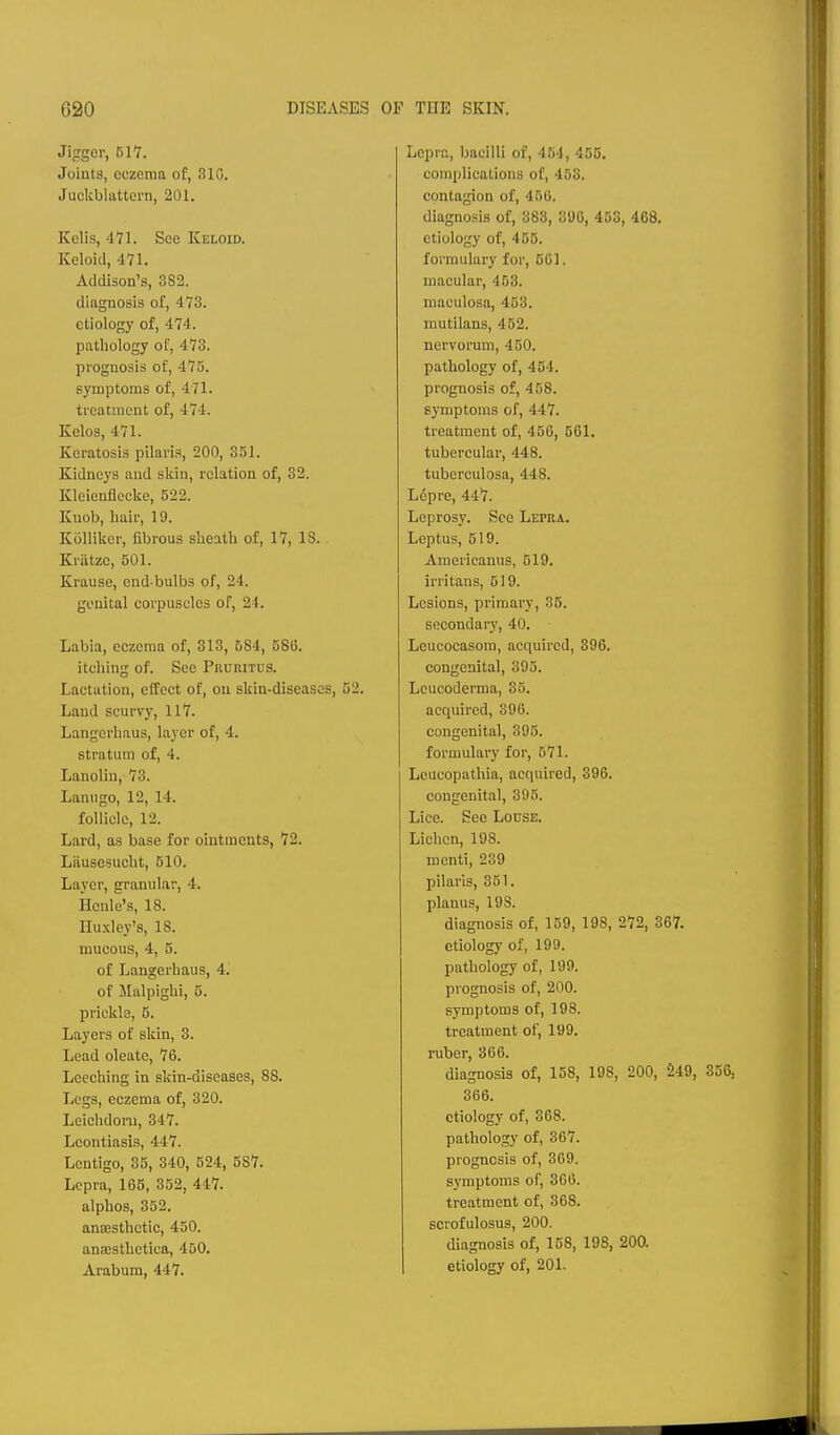 Jijtgor, 517. Joints, eczema of, 310. Juclcblattorn, 201. Kalis, 471. See Keloid. Keloid, 471. Addison's, 382. diagnosis of, 473. etiology of, 474. pathology of, 473. prognosis of, 475. symptoms of, 471. treatment of, 474. Kelos, 471. Keratosis pilaris, 200, 351. Kidneys and slcin, relation of, 32. Kleicnflccke, 522. Knob, hair, 19. Kolliker, fibrous sheath of, 17, IS. Kriitzc, 501. Krauso, end-bulbs of, 24. genital corpuscles of, 24. Labia, eczema of, 313, 684, 58G. itching of. See Pruritcs. Lactation, effect of, ou skin-diseases, 52. Land scurvy, 117. Langcrliaus, layer of, 4. stratum of, 4. Lanolin, 73. Lanugo, 12, 14. follicle, 12. Lard, as base for ointments, 72. Liiusesucht, 510. Layer, granular, 4. Hcnle's, 18. Huxley's, 18. mucous, 4, 5. of Langerhaus, 4. of Malpighi, 5. prickle, 5. Layers of skin, 3. Lead oleate, 76. Leeching in skin-diseases, 88. Legs, eczema of, 320. Leichdoru, 347. Lcontiasis, 447. Lentigo, 35, 340, 524, 587. Lepra, 165, 352, 447. alphos, 352. anaesthetic, 450. anaesthetica, 450. Arabum, 447. Lepra, bacilli of, 454, 455. complications of, 453. contagion of, 450. diagno.sis of, 383, 3S)G, 453, 468. etiology of, 455. formulary for, 501. macular, 453. maculosa, 453. mutilans, 452. nervorum, 450. pathology of, 454. prognosis of, 458. symptoms of, 447. treatment of, 456, 561. tubercular, 448. tuberculosa, 448. Lepre, 447. Leprosy. See Lepra. Leptus, 519. Americanus, 519. irritaus, 519. Lesions, primary, 35. secondary, 40. Leucocasom, acquired, 396. congenital, 395. Leucoderma, 35. acquired, 396. congenital, 395. formulary for, 571. Leucopathia, acquired, 396. congenital, 395. Lice. See Louse. Lichen, 198. menti, 239 pilaris, 351. planus, 198. diagnosis of, 159, 198, 272, 367. etiology of, 199. pathology of, 199. prognosis of, 200. symptoms of, 198. treatment of, 199. ruber, 366. diagnosis of, 158, 198, 200, 249, 366. etiology of, 368. pathology of, 867. prognosis of, 369. symptoms of, 366. treatment of, 368. scrofulosus, 200. diagnosis of, 158, 198, 200. etiology of, 201.