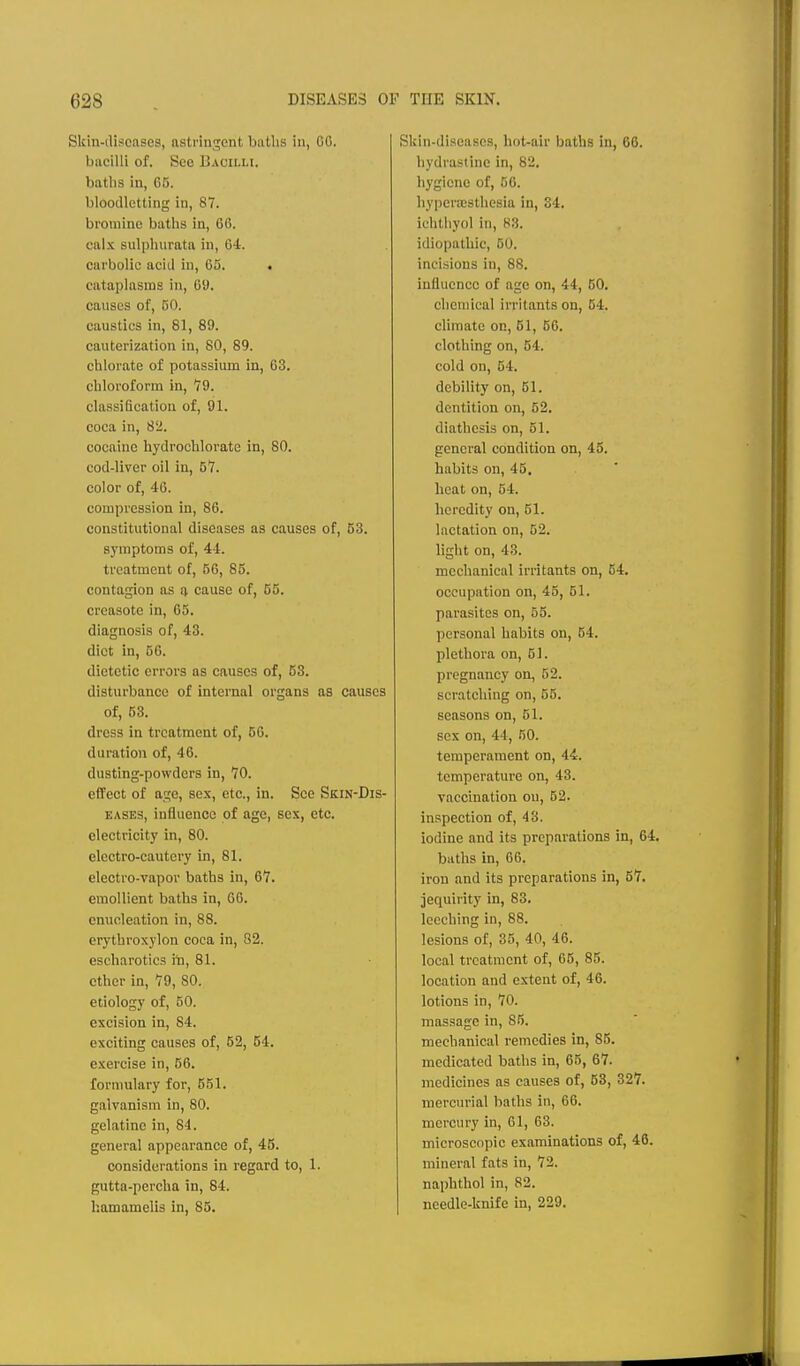 Skin-discases, astringent batlis in, GO. bacilli of. See Bacilli. baths in, 65. bloodletting in, 87. bromine batlis in, 66. calx sulphurata in, 64. carbolic acid in, 65. . cataplasms in, 69. causes of, 50. caustics in, 81, 89. cauterization in, 80, 89. chlorate of potassium in, 63. chloroform in, 19. classiScation of, 91. coca in, 82. cocaine hydrochlorate in, 80. cod-liver oil in, 57. color of, 46. compression in, 86. constitutional diseases as causes of, 53. symptoms of, 44. treatment of, 56, 85. contagion as ev cause of, 65. creasote in, 65. diagnosis of, 43. diet in, 56. dietetic errors as causes of, 53. disturbance of internal organs as causes of, 58. dress in treatment of, 56. duration of, 46. dusting-powders in, 70. effect of age, sex, etc., in. See Skin-Dis- eases, influence of age, sex, etc. electricity in, 80. electro-cautery in, 81. electro-vapor baths in, 67. emollient baths in, 66. enucleation in, 88. erythroxylon coca in, 82. esoharotics iti, 81. ether in, 79, 80, etiology of, 50. excision in, 84. exciting causes of, 52, 64. exercise in, 56. formulary for, 651. galvanism in, 80. gelatine in, 84. general appearance of, 45. considerations in regard to, 1. gutta-percha in, 84. hamamelis in, 85. Skin-diseases, hot-air baths in, 66. hydrastinc in, 82. hygiene of, 56. hypcrajsthesia in, 34. ichtliyol in, 83. idiopathic, 50. incisions in, 88. influence of age on, 44, 50. chemical irritants on, 54. climate on, 51, 56. clothing on, 64. cold on, 54. debility on, 51. dentition on, 52. diathesis on, 51. general condition on, 45. habits on, 45. heat on, 54. heredity on, 51. lactation on, 52. light on, 43. mechanical irritants on, 54. occupation on, 45, 51. parasites on, 55. personal habits on, 54. plethora on, 51. pregnancy on, 52. scratching on, 55. seasons on, 51. sex on, 44, 50. temperament on, 44. temperature on, 43. vaccination on, 52. inspection of, 43. iodine and its preparations in, 64. baths in, 66. iron and its preparations in, 67. jequirity in, 83. leeching in, 88. lesions of, 35, 40, 46. local treatment of, 65, 85. location and extent of, 46. lotions in, 70. massage in, 85. mechanical remedies in, 85. medicated baths in, 65, 67. medicines as causes of, 53, 327. mercurial baths in, 66. mercury in, 61, 63. microscopic examinations of, 46. mineral fats in, 72. naphthol in, 82. needle-knife in, 229.