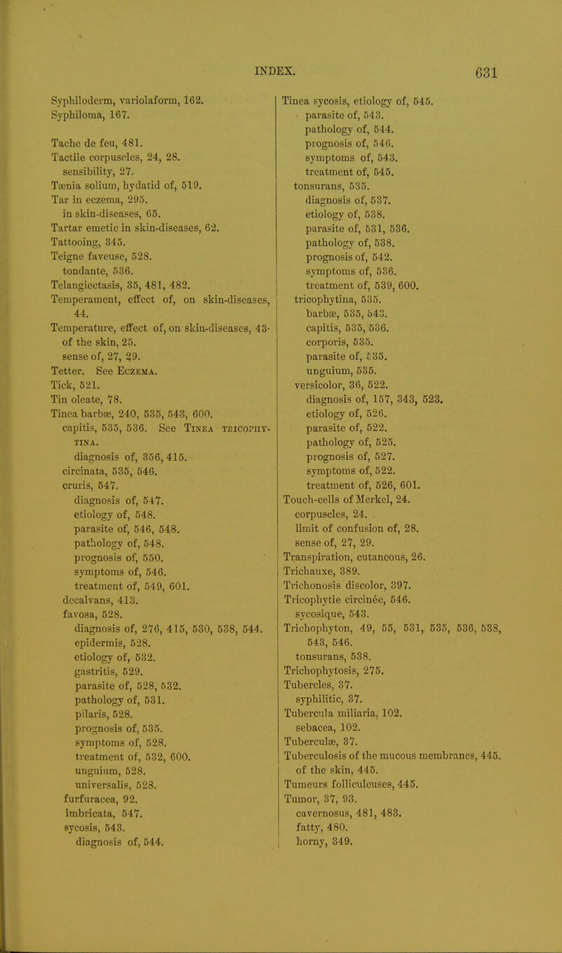 Syphiloderm, variolaform, 162. Syphiloma, 167. Tache de feu, 481. Tactile corpuscles, 24, 28. sensibility, 27. Taenia solium, hydatid of, 519. Tar in eczema, 295. in skin-diseases, 65. Tartar emetic in skin-diseases, 62. Tattooing, 345. Teigne faveuse, 528. tondante, 536. Telangiectasis, 35, 481, 482. Temperament, effect of, on skin-diseases, 44. Temperature, effect of, on skin-diseases, 43- of the skin, 25. sense of, 27, 29. Tetter. See Eczema. Tick, 521. Tin oleate, 78. Tinea barbae, 240, 535, 643, 600. capitis, 535, 536. See Tinea teicophy- TINA. diagnosis of, 356,415. circinata, 535, 546. cruris, 547. diagnosis of, 547. etiology of, 648. parasite of, 546, 548. pathology of, 548. prognosis of, 550. symptoms of, 546. treatment of, 549, 601. dccalvans, 413. favosa, 528. diagnosis of, 276, 415, 530, 538, 544. epidermis, 528. etiology of, 532. gastritis, 529. parasite of, 528, 632. pathology of, 531. pilaris, 528. prognosis of, 535. symptoms of, 528. treatment of, 532, 600. unguium, 528. universalis, 528. furfuracea, 92. imbricata, 547. sycosis, 543. diagnosis of, 544. Tinea sycosis, etiology of, 546. parasite of, 543. pathology of, 544. prognosis of, 546. symptoms of, 543. treatment of, 545. tonsurans, 535. diagnosis of, 537. etiology of, 538. parasite of, 531, 536. pathology of, 538. prognosis of, 542. symptoms of, 536. treatment of, 539, 600. tricophytina, 535. barbie, 635, 543. capitis, 535,'536. corporis, 535. parasite of, 635. unguium, 536. versicolor, 36, 522. diagnosis of, 157, 343, 523. etiology of, 526. parasite of, 522. pathology of, 526. prognosis of, 527. symptoms of, 522. treatment of, 626, 601. Touch-cells of Merkel, 24. corpuscles, 24. limit of confusion of, 28. sense of, 27, 29. Transpiration, cutaneous, 26. Trichauxe, 389. Trichonosis discolor, 397. Tricophytie circinee, 546. sycosique, 543. Trichophyton, 49, 65, 531, 536, 536, 638, 543, 546. tonsurans, 538. Trichophytosis, 275. Tubercles, 37. syphilitic, 37. Tubercula miliaria, 102. sebacea, 102. Tubercute, 37. Tuberculosis of the mucous membranes, 446. of the skin, 445. Tumeurs foUiculeuses, 445. Tumor, 37, 93. cavernosus, 481, 483. fatty, 480. I horny, 349.