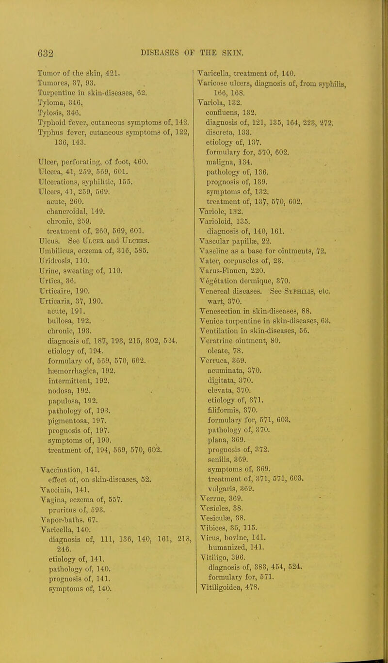 Tumor of the skin, 421. Tumoi'cs, 37, 93. Turpentine in skin-diseases, 02. Tyloma, 340, Tylosis, 346. Typlioid fever, cutaneous symptoms of, 142. Typhus fever, cutaneous symptoms of, 122, 136, 143. Ulcer, perforating, of foot, 460. TJIcera, 41, 2j9, 009, 601. Ulcerations, syphilitic, 155. Ulcers, 41, 259, 569. acute, 260. chancroidal, 149. chronic, 259. treatment of, 260, 569, 601. Ulcus. See Ulcer and Ulcers. Umbilicus, eczema of, 316, 585. Uridrosis, 110. Urine, sweating of, 110. Urtica, 36. Urticaire, 190. Urticaria, 37, 190. acute, 191. bullosa, 192. chronic, 193. diagnosis of, 187, 193, 215, 302, 524. etiology of, 194. formulary of, 509, 670, 602. hajmorrhagica, 192. intermittent, 192. nodosa, 192. papulosa, 192. pathology of, 19?. pigmentosa, 197. prognosis of, 197. symptoms of, 190. treatment of, 194, 569, 570, 602. Vaccination, 141. effect of, on skin-discases, 52. Vaccinia, 141. Vagina, eczema of, 557. pruritus of, 593. Vapor-baths. 67. Varicella, 140. diagnosis of. 111, 136, 140, 161, 213, 246. etiology of, 141. pathology of, 140. prognosis of, 141. symptoms of, 140. Varicella, treatment of, 140. Varicose ulcers, diagnosis of, from syphilis, 166, 168. Variola, 132. confluens, 132. diagnosis of, 121, 135, 104, 223, 272. discreta, 133. etiology of, 187. formulary for, 570, 602. maligna, 134. pathology of, 136. prognosis of, 139. symptoms of, 132. treatment of, 13?, 670, 002. Variole, 132. Varioloid, 135. diagnosis of, 140, 101. Vascular papilliE, 22. Vaseline as a base for ointments, 72. Vater, corpuscles of, 23. Varus-Finnen, 220. Veg6tation dermique, 370. Venereal diseases. See Syphilis, etc. wart, 370. Venesection in skin-diseases, 88. Venice turpentine in skin-diseases, 03. Ventilation in skin-diseases, 50. Veratrine ointment, 80. oleate, 78. Verruca, 369. acuminata, 370. digitata, 370. clevata, 370. etiology of, 371. filiformis, 870. formulary for, 571, 603. pathology of, 370. plana, 369. prognosis of, 372. senilis, 369. symptoms of, 369. treatment of, 371, 571, 603. vulgaris, 369. Verrue, 369. Vesicles, 38. VesiculfB, 38. Vibiecs, 35, 115. Virus, bovine, 141. humanized, 141. Vitiligo, 396. diagnosis of, 383, 454, 624, formulary for, 571. Vitiligoidea, 478.