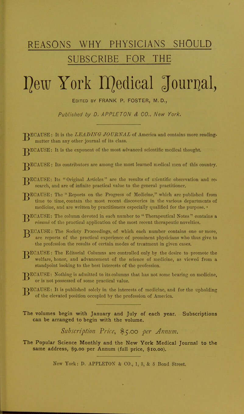 REASONS WHY PHYSICIANS SHOULD SUBSCRIBE FOR THE Jim York LQedical Jouri]al, Edited by FRANK P. FOSTER, M, D., Published by D. APPLET ON & CO., New York. TJECATJSE : It is the LEADING JOURNAL of America and contains more reading- matter than any other journal of its class. p^ECATJSE: It is the exponent of the most advanced scientific medical thought. J^ECAUSE: Its contributors are among the most learned medical men of this country. OECAUSE: Its  Original Articles  are the results of snientific observation and re- search, and are of infinite practical value to the general practitioner. T>ECAUSE: The  Reports on the Progress of Medicine, which arc published from time to time, contain the most recent discoveries in the various departments of medicine, and are written by practitioners especially qualified for the purpose. • OECAUSE: The column devoted in each number to  Therapeutical Notes  contains a resume of the practical application of the most recent therapeutic novelties. DECAUSE: The Society Proceedings, of which each number contains one or more, ^ are reports of the practical experience of prominent physicians who thus give to the profession the results of certain modes of treatment in given cases. DECAUSE : The Editorial Columns are controlled only by the desire to promote the welfare, honor, and advancement of the science of medicine, as viewed from a standpoint looking to the best interests of the profession. OECAUSE: Nothing is admitted to its columns that has not some bearing on medicine, or is not possessed of some practical value. OECAUSE: It is published solely in the interests of medicine, and for the upholding of the elevated position occupied by the profession of America. The volumes begin with January and July of each year. Subscriptions can be arranged to begin with the volume. Subscription Price., $5.00 per Annum. The Popular Science Monthly and the New York Medical Journal to the same address, $9.00 per Annum (full price, $10.00).