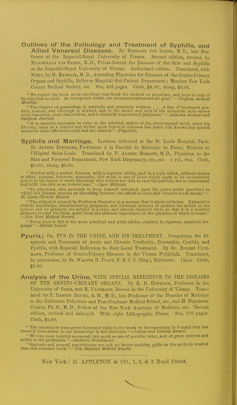 Outlines of the Pathology and Treatment of Syphilis, and Allied Venereal Diseases. Ji.v iikkmann von /.kissl, m. d., late Pro- fessor nt the Impeiial-Royal UnivorBity of Vienna. Second edition, revised, by Maximilian von Zeissl, M. D., Privat-Docent for Diseases of the Skin and Syphilis at the Imperial-Royal University of Vienna. Authorized edition. Translated, with Notes, by II. Raphael, M. D., Attending Physician for Diseases of the Genito-Urinary Organs and Syphilis, Bellevue Hospital Out-Paticnt Department; Member New York County Medical Society, etc. 8vo, 402 pages. Cloth, $4.00; sheep, §5.00.  We regard the book as nn excellent test-book for stiideut or physician, and hope to bear of its adoption as such. In tlierupeutic aetail, tlie recommeudations are all ^ood.—Virginia Medical Monthly. The chapter on gonorrhoea is masterly and concisely written. ... A line of treatment pru- dent, concise, and thorough is advised, and in the choice and u^es of the mercurial salts shows good reasoning, clear observrtiou, and a chuically experienced judgment.—4/aiia»ja Medical and tsurgical Journal. '•ft is scarcely necessary to refer lo the talented author of the above-named work, since his life-long labor as a teacher and writer upon veneroal diseases has made him known and quoted wlierever these affections exist and are treated.—Polyclinic. Syphilis and Marriage. Lectures delivered at the St. Louis Hospital, Paris. By Alfred Fournieu, Profcsscur it la Paculte de M6decinc de Paris; Medeciu de I'Hopital Saint-Louis. Translated by P. Albert Morrow, M. D., Physician to the Skin and Venereal Department, New York Dispensary, etc., etc. 1 vol., 8vo. Cloth, $2.00; sheep, $3.00.  Written with a perfect fairness, with a superior ability, and in a style which, without aiming at ed'ect. engaires, interests, persuades, this work is one of tliose which ought to be immediately placed in ttie hands of every physician who desires not only to cure his patients, but to understand and fulfill his duty as an honest man.—iyo?i Midicale. No pliyHicinn, who pretends to keep himself informed upon the grave social queftions to wliicli tins disease imparts an absorbing mterest, can afford to leave this vnlntible work unread.''— St. Louis Clinical Record. The subject is treated by Professor Fonrnicr in a manner that is above criticism. Exhaustive clinical knowledge, discriminating judgment, and tliorough honesty of opinion are united in the author, and ho presents his subject in a crisp and almost dramjitic style, so that it is a positive pleasure to read tlie book, apart from the absolute importauce of the question of which it treats. —Neio York Medical liecord.  Every p'lgo is full of the most practical and plain advice, couched in vigorous, emphatic lan- gnage.^^—Setivit Lancet. Pyuria; Or, PUS IN THE URINE, AND ITS TREATMENT. Comprisin.g the Di- agnosis and Treatment of Acute and Chronic Urethritis, Prostatitis, Cystitis, and Pyelitis, with Especial Reference to their Local Treatment. By Dr. Robert Ultz- mann. Professor of Genito-Urinary Diseases in the Vienna Poliklinik. Translated, by permission, by Dr. Walter B. Platt, F. R. C. S. (Eng.), Baltimore. 12mo. Cloth, $1.00. Analysis of the Urine, with SPECIAL REFERENCE TO THE DISEASES OF TEE GENITO-URINARY ORGANS. By K. B. Hofmann, Professor in the University of Gratz, and R. Ultzmann, Docent in the University of Vienna. Trans- lated by T. Barton Brune, A. M., M. D., late Professor of the Practice of Medicine in the Baltimore Polyclinic and Post-Graduate Medical School, etc., and H. Holbrook Curtis, Ph. B., M. D., Fellow of the New York Academy of Medicine, etc. Second edition, revised and enlarged. With eight Lithographic Plates. 8vo, 310 pages. Cloth, $2.00.  The translators have given incrensed value to the work by incorporating in it much that baa recently been added to our knowledge in this direction.—Cotfeffe and Clinical Record.  We can most heartily commend this work as one of peculiar value, and of great interest and utility to the profession.—(?OKW«ra Practitioner. Students and general practitioners can nsk no better working guide on the subjects treated than this standard work.—A'gMi England Medical Gazette.