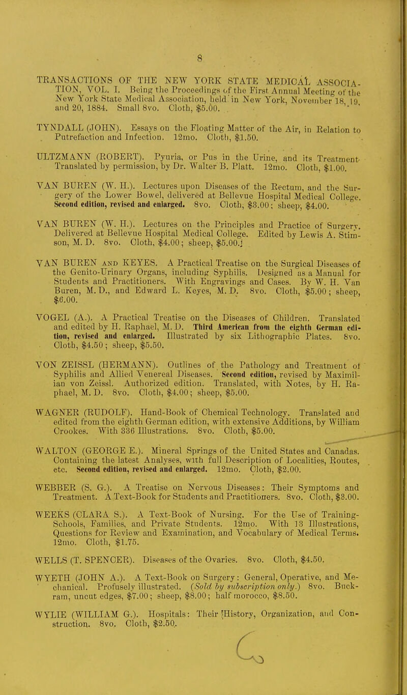 TRANSACTIONS OF THE NEW YORK STATE MEDICAL ASSOCIA- TION, VOL. I. Beins the Proceedings of the First. Annniil Meeting of tlie New York State Medical Association, held In New York November 18 19 and 20, 1884. Small 8vo. Cloth, $5.6o. TYNDALL (JOHN). Essays on the Floating Matter of the Air, in Relation to Putrefaction and Infection. 12mo. Clotli, $1.50. ULTZMANN (ROBERT). Pyuria, or Pus in the Urine, and its Treatment Translated by permission, by Dr. Walter B. Piatt. 12mo. Cloth, $1.00. VAN BUREN (W. H.). Lectures upon Diseases of the Rectum, and the Sur- gery of the Lower Bowel, delivered at Bellevue Hospital Medical College. Second edition, revised and enlarged. Svo. Cloth, $3.00; sheep, $4.00. VAN BUREN (W. H.). Lectures on the Principles and Practice of Surgery, Delivered at Bellevue Hospital Medical College. Edited by Lewis A. Stim- son, M. D. 870. Cloth, $4.00; sheep, $5.00.j VAN BUREN and KEYES. A Practical Treatise on the Surgical Diseases of the Genito-Uriuary Organs, includiufr Syphilis. Designed as a Manual for Students and Practitioners. With Engravings and Cases. By W. H. Van Buren, M.D., and Edward L. Keyes, M. D. Svo. Cloth, $5.00; sheep, $6.00. VOG-EL (A.). A Practical Treatise on the Diseases of Children. Translated and edited by II. Raphael, M. D. Tliird American from tlie eiglitli German edi- tion, revised and enlarged. Illustrated by six Lithographic Plates. Svo. Olotb, $4.50 ; sheep, $5.50. VON ZEISSL (HERMANN). Outlines of. the Pathology and Treatment ot Syphilis and Allied Venereal Diseases. Second edition, revised by Maximil- ian von Zeissl. Authorized edition. Translated, with Notes, by H. Ra- phael, M. D. Svo. Cloth, $4.00; sheep, $5.00. WAGNER (RUDOLF). Hand-Book of Chemical Technology. Translated and edited from the eighth Gei-man edition, with extensive Additions, by William Crookes. With 336 Illustrations. Svo. Cloth, $5.00. WALTON (GEORGE E.). Mineral Springs of the United States and Canadas. Containing the latest Analyses, with full Description of Localities, Routes, etc. Second edition, revised and enlarged. 12mo. Cloth, $2.00. WEBBER (S. G.). A Treatise on Nervous Diseases: Their Symptoms and Treatment. A Text-Book for Students and Practitioners. Svo. Cloth, $8.00. WEEKS (CLARA S.). A Text-Book of Nursing. For the Use of Traiuing- Schools, Families, and Private Students. 12mp. With 13 Illustrations, Questions for Review and Examinatiim, and Vocabulary of Medical Terms. 12mo. Cloth, $1.75. WELLS (T. SPENCER). Diseases of the Ovaries. Svo. Cloth, $4.50. WYETH (.lOHN A.). A Text-Book on Surgery: General, Operative, and Me- chanical. Profusely illustrated. {Sold ly siibseription only.) Svo. Buck- ram, uncut edges, $7.00; sheep, $8.00; half morocco, $8.50. WYLIE (WILLIAM G.). Hospitals: Their ^History, Organization, and Con- struction. Svo. Cloth, $2.50..