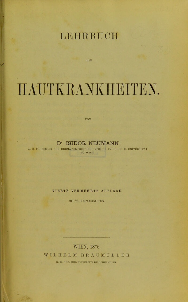LEHRBÜCPl DER HAUTKRANKHEITEN. VON ISIDOR NEUMANN A. Ö. PllOFESSOK DER DEHiVIATOLOGIU UND SYPHILIS AN DER K. K. UNIVEKblTÄ'J' ZU WIEN. VIERTE VERMEHRTE AUFLAGE. .MIT 76 HOLZSCHNITTEN. WIEN, 187G. WILHELM BRAUMÜLLER K. K. HOF. UND UNIVERSITXTSHÜCIMISNDI.ER.