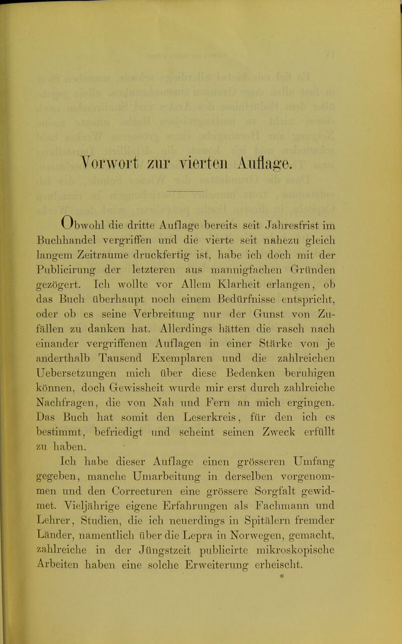 l.Jbwolil die dritte Auflage bereits seit Jahresfrist im Buchliandel vergriffen und die vierte seit nahezu gleich langem Zeiträume druckfertig ist, habe ich doch mit der Publicirung der letzteren aus mannigfachen Gründen gezögert. Ich wollte vor Allem Klarheit erlangen, ob das Buch überhaupt noch einem Bedürfnisse entspricht, oder ob es seine Verbreitung nur der Gunst von Zu- fällen zu danken hat. Allerdings hätten die rasch nach einander vergriffenen Auflagen in einer Stärke von je anderthalb Tausend Exemplaren und die zahlreichen Uebersetzungen mich über diese Bedenken beruhigen können, doch Gewissheit wurde mir erst durch zahlreiche Nachfragen, die von Nah und Fern an mich ergingen. Das Buch hat somit den Leserkreis, für den ich es bestimmt, befriedigt und scheint seinen Zweck erfüllt zu haben. Ich habe dieser Auflage einen grösseren Umfang gegeben, manche Umarbeitung in derselben vorgenom- men und den Correcturen eine grössere Sorgfalt gewid- met. Vieljährige eigene Erfahrimgen als Fachmann und Lehrer, Studien, die ich neuerdings in Spitälern fremder Länder, namentlich über die Lepra in Norwegen, gemacht, zahlreiche in der Jüngstzeit publicirte mikroskopische Arbeiten haben eine solche Erweiterung erheischt.