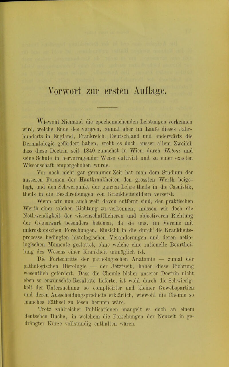 Wiewohl Niemand die epochemachenden Leistungen verkennen Avird, welche Ende des vorigen, 7Aimal aber im Laufe dieses Jahr- hunderts in England, Frankreich, Deutschland und anderwärts die Dermatologie gefördert haben, steht es doch ausser allem Zweifel, dass diese Doctrin seit 1840 zunächst in Wien durch Hehra und seine Schule in hervorragender Weise cultivirt und zu einer exacten Wissenschaft emporgehoben wurde. Vor noch nicht gar geraumer Zeit hat man dem Studium der äusseren Formen der Hautkrankheiten den grössten Werth beige- legt, und den Schwerpunkt der ganzen Lehre theils in die Casuistik, theils in die Beschreibungen von Krankheitsbildern versetzt. Wenn wir nun auch weit davon entfernt sind, den praktischen Werth einer solchen Kichtung zu verkennen, müssen wir doch did Nothwendigkeit der wissenschaftlicheren und objectiveren Eichtung der Gegenwart besonders betonen, da sie uns, im Vereine mit miki'oskopischen Forschungen, Einsicht in die durch' die Krankheits- processe bedingten histologischen Veränderungen und deren aetio- logischen Momente gestattet, ohne welche eine rationelle Beurthei- lung des Wesens einer Krankheit unmöglich ist. Die Fortschritte der pathologischen Anatomie — zumal der pathologischen Histologie — der Jetztzeit, haben diese Eichtung wesentlich gefördert. Dass die Chemie bisher unserer Doctrin nicht eben so erwünschte Eesultate lieforte, ist wohl durch die Schwierig- keit der Untersuchung so complicirter und kleiner Gewebspartien und deren Ausscheidungsproducte erklärlich, wiewohl die Chemie so manches Eäthsel zu lösen berufen wäre. Trotz zahlreicher Publicationen mangelt es doch an einem deutschen Buche, in welchem die Forschungen der Neuzeit in ge- drängter Kürze vollständig enthalten wären.