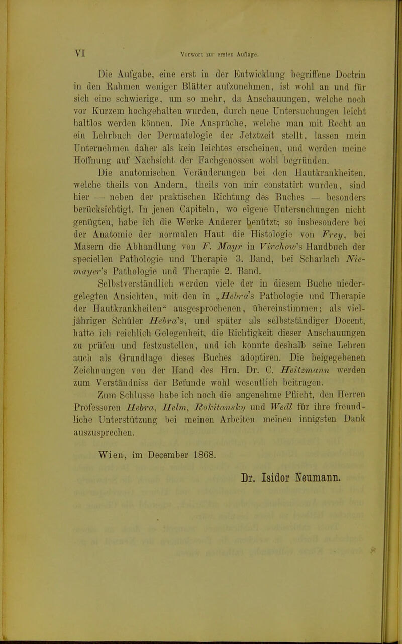 Die Aufgabe, eine erst in der Entwicklung begriffene Doctrin in den Kähmen weniger Blätter aufzunehmen, ist wohl an und für sich eine schwierige, um so mehr, da Anschauungen, welche noch vor Kurzem hochgehalten wurden, durch neue Untersuchungen leicht haltlos werden können. Die Ansprüche, welche man mit Recht au ein Lehrbuch der Dermatologie der Jetztzeit stellt, lassen mein ünternelimen daher als kein leichtes erscheinen, und werden meine Hoffnung auf Nachsicht der Fachgenossen wohl begründen. Die anatomischen Veränderungen bei den Hautkrankheiten, welche theils von Andern, thcils von mir coustatirt wurden, sind hier —■ neben der praktischen Richtung des Buches — besonders berücksichtigt. Tu jenen Capiteln, wo eigene Untersuchungen nicht genügten, habe ich die Werke Anderer benützt; so insbesondere bei der Anatomie der normalen Haut die Histologie von Fretj, bei Masern die Abhandlung von F. Mayr in Virchotv's Handbuch der speciellen Pathologie und Therapie 3. Band, bei Scharlach Nie- mayer\ Pathologie und Therapie 2. Band. Selbstverständlich werden viele der in diesem Buche nieder- gelegten Ansichten, mit den in ^Jlehrih Pathologie und Therapie der Hautkrankheiten ausgesproclienen, übereinstimmen; als viel- jähriger Schüler Hehra's, und später als selbststäudiger Docent, hatte ich reichlich Gelegenheit, die Richtigkeit dieser Anschauungen zu prülen und festzustellen, und ich konnte deshalb seine Lehren auch als Grundlage dieses Buches adoptiren. Die beigegebenen Zeichnungen von der Hand des Hrn. Dr. C. Heitzmann werden zum Verständniss der Befunde wohl wesentlich beitragen. Zum Schlüsse habe ich noch die angenehme Pflicht, den Herreu Professoren Hebra, Helm, Rokitansky und Wedl für ihre freund- liche Unterstützung bei meinen Arbeiten meinen innigsten Dank auszusprechen. Wien, im December 1868. Dr. Isidor Neumann.