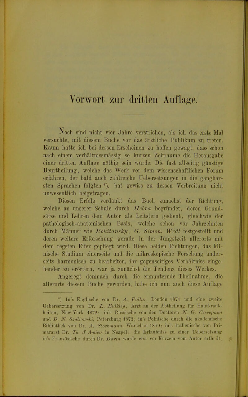 Noch sind nicht vier Jahre verstrichen, als ich das erste Mal versuchte, mit diesem Buche vor das ärztliche Publikum zu treten. Kaum hätte ich bei dessen Erscheinen zu hoifen gewagt, dass schon nach einem verhältuissmässig so kurzen Zeiträume die Herausgabe einer dritten Auflage nötbig sein würde. Die fast allseitig günstige Beurtheilung, welche das Werk vor dem wissenschaftlichen Forum erfahren, der bald auch zahlreiche Uebersetzungen in die gangbar- sten Sprachen folgten *). hat gewiss zu dessen Verbreitung nicht unwesentlich beigetragen. Diesen Erfolg verdankt das Buch zunächst der Kichtung, welche an unserer Schule durch Ilebra begründet, deren Grund- sätze und Lehren dem Autor als Leitstern gedient, gleichwie der pathologisch-anatomischen Basis, welche schon vor Jahrzehnten durch Männer wie Rolcitcmsky, G. Simon, Wedl festgestellt und deren weitere Erforschung gerade in der Jüugstzeit allerorts mit dem regsten Eifer gepflegt wird. Diese beiden Richtungen, das kh'- nische Studium einerseits und die mikroskopische Forschung ander- seits harmonisch zu bearbeiten, ihr gegenseitiges Verhältniss einge- hender zu erörtern, war ja zunächst die Tendenz dieses Werkes. Angeregt demnach durch die ermunternde Theilnalime, die allerorts diesem Buche geworden, habe ich nun auch diese Auflage *) [n's Englische von Dr. A. Fnllar, London 1871 und eine zweite Uebersetzung von Dr. L. Bulklcy, Arzt an der Abtheilung für Hautkranl;- heiten, New-Yorlc 1872; ins Russische von den Doctoren N. G. derepnyn und D. N. SsuUowski. Petersburg 1872; in's Polnisclie durch die akademische Bibliotliek von Dr. A. Stockmann. Warscliau 1870; in's Italicnische von Pri- mararzt Dr. TL cf Amicifi in Neapel; die Erlaubniss zu einer Uebersetzune in's Französische durch Dr. Darin wurde erst vor Kurzem vom Autor erthcilt.