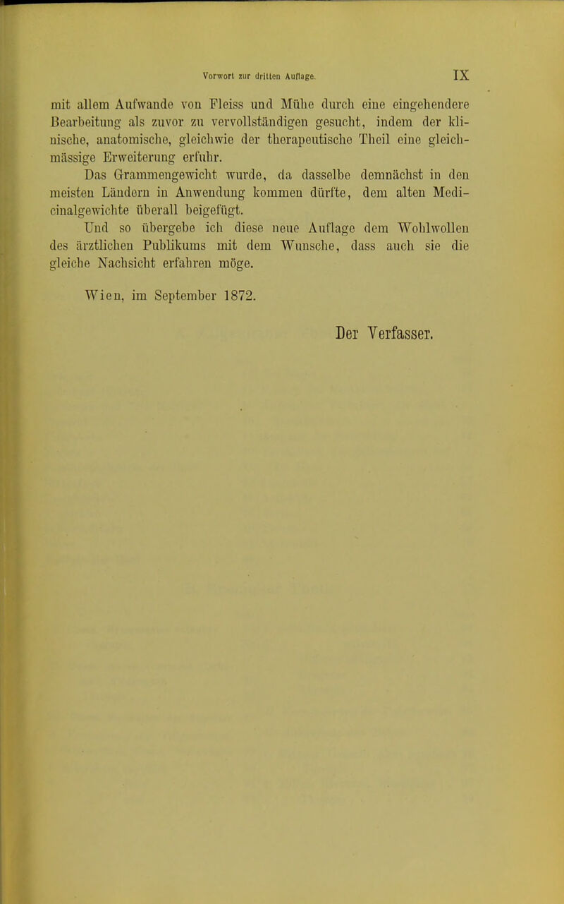 mit allem Aufwände von Fleiss und Mühe durch eiue eingehendere Bearbeitung als zuvor zu vervollständigen gesucht, indem der kli- nische, anatomische, gleicliwie der therapeutische Theil eine gleich- massige Erweiterung erfuhr. Das G-rammengewicht wurde, da dasselbe demnächst in den meisten Ländern in Anwendung kommen dürfte, dem alten Medi- cinalgewichte überall beigefügt. Und so übergebe ich diese neue Auflage dem Wohlwollen des ärztlichen Publikums mit dem Wunsche, dass auch sie die gleiche Nachsicht erfahren möge. Wien, im September 1872.