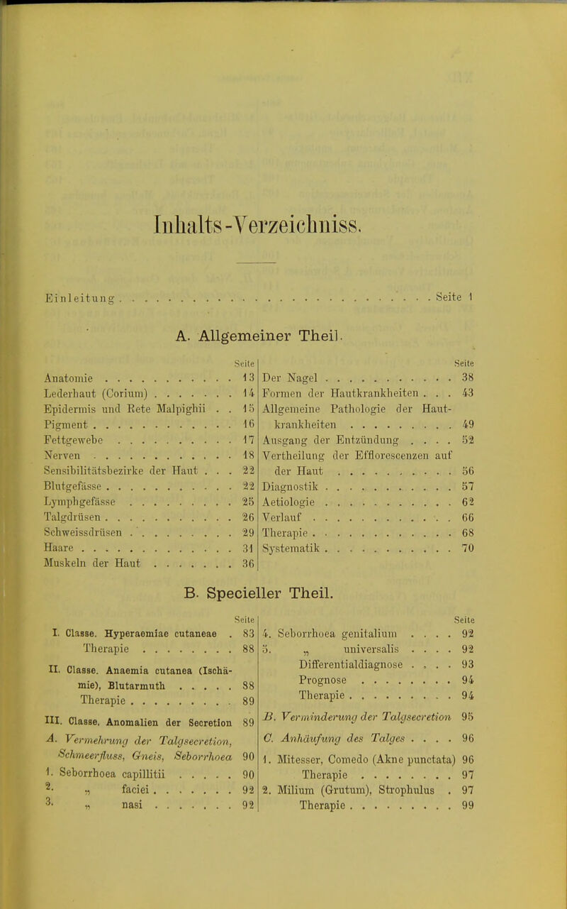 Inhalts -Verzeichiiiss. Ei nleitung Seite 1 A. Allgemeiner Theil. Seile Anatomie 13 Lederhaut (Corium) 14 Epidermis und Kete Malpighii . . 15 Pigment 16 Fettgewete 17 Nerven 18 Sensibilitätsbezirke der Haut ... 22 Blutgefässe 22 Lymphgefässe 25 Talgdrüsen 26 Schweissdrüsen 29 Haare 31 Muskeln der Haut 36 Seite I. Classe. Hyperaemiae cutaneae . 83 Therapie 88 II. Classe. Anaemia cutanea (Ischä- mie), Blutarmutli 88 Therapie 89 III. Classe. Anomalien der Secretion 89 A. Vermehrung der Talgsecretion, Schmeerfluss, Gneis, Seborrhoea 90 1. Seborrhoea capillitii 90 ^- „ faciei 92 3- „ nasi 92 Seite Der Nagel 38 Formen der Hautkrankheiten ... 43 Allgemeine Pathologie der Haut- krankheiten 49 Ausgang der Entzündung .... 52 Vertheilung der Effloresceuzen auf der Haut 56 Diagnostik 57 Aetiologie 62 Verlauf 66 Therapie 68 Sj-stematik 70 Seite 4. Seborrhoea genitalium .... 92 5. „ universalis .... 92 Differentialdiagnose .... 93 Prognose 94 Therapie 94 J3. Verminderung der Talgsecretion 95 C. Anhäufung des Talges .... 96 1. Mitesser, Comedo (Akne punctata) 96 Therapie 97 2. Milium (Grutum), Strophiilus . 97 Therapie 99 B. Specieller Theil.