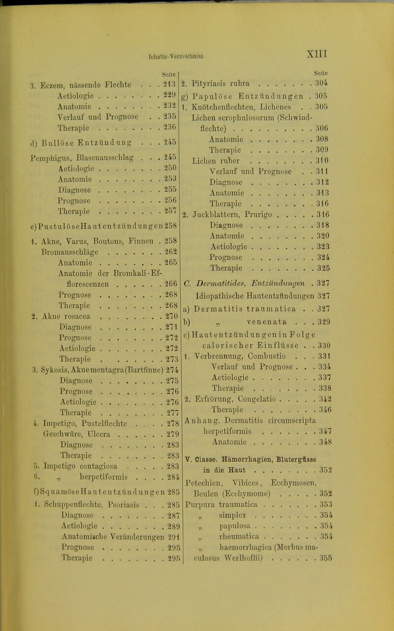 Eczem, nässende Flechte Aetiologie Anatomie Verlauf und Prognose Seite 213 229 232 235 Therapie 236 d) Bullöse Entzündung . . .245 Pemphigus, Blasenausschlag . . . 245 Aetiologie 250 Anatomie 253 Diagnose 255 Prognose 256 Therapie 257 e) PustulöseHautent Zündungen 258 1. Akne, Varus, Boutons, Pinnen . 258 Bromausschläge 262 Anatomie 265 Anatomie der Bromkali-Ef- florescenzen 266 Prognose 268 Therapie 268 2. Akne rosacea 270 Diagnose 271 Prognose 272 Aetiologie 272 Therapie 273 3. Sykosis, Aknementagra(Bartfinne) 274 Diagnose 275 Prognose 276 Aetiologie 276 Therapie 277 4. Impetigo, Pustelflechtc .... 278 Geschwüre, Ulcera 279 Diagnose 283 Therapie 283 5. Impetigo contagiosa 283 6. „ herpctiforrais .... 284 fjSquamöseHautentzündungen 285 I. Schuppenflechtc, Psoriasis . . . 285 Diagnose 287 Aetiologie 289 Anatomische Veränderungen 29i Prognose 295 Therapie 295 Seite 2. Pityriasis rubra 304 g) Papulüse Entzündungen . 305 1. Kuötchenflechten, Lichenes . . 305 Liehen scrophulosorum (Schwiud- flechte) 306 Anatomie 308 Therapie 309 Liehen ruber 310 Verlauf und Prognose . .311 Diagnose 312 Anatomie 313 Therapie 316 2. Juckhlattern, Prurigo 316 Diagnose 318 Anatomie 320 Aetiologie 323 Prognose 324 Therapie 325 C Dermatitides, Entzündungen .327 Idiopathische Hautentzündungen 327 a) Dermatitis traumatica . . 327 b) „ venenata . . . 329 c) Hautentzündungen in Folge calorischer Einflüsse . . 330 1. Verbrennung, Combustio . . .331 Verlauf und Prognose . . . 334 Aetiologie 337 Therapie 338 2. Erfrörung, Congelatio 342 Therapie 346 Anhang. Dermatitis circumscripta herpetiforniis 347 Anatomie 348 V. Classe, Hämorrhagien, Blutergüsse in die Haut 352 Petechien, Vibices, Ecchymosen, Beulen (Ecchymome) 352 Purpura traumatica 353 „ siniple-x 354 „ papulosa 354 rheumatica 354 „ haemorrhagica (Morbus ma- culosus Werlhoffii) 355
