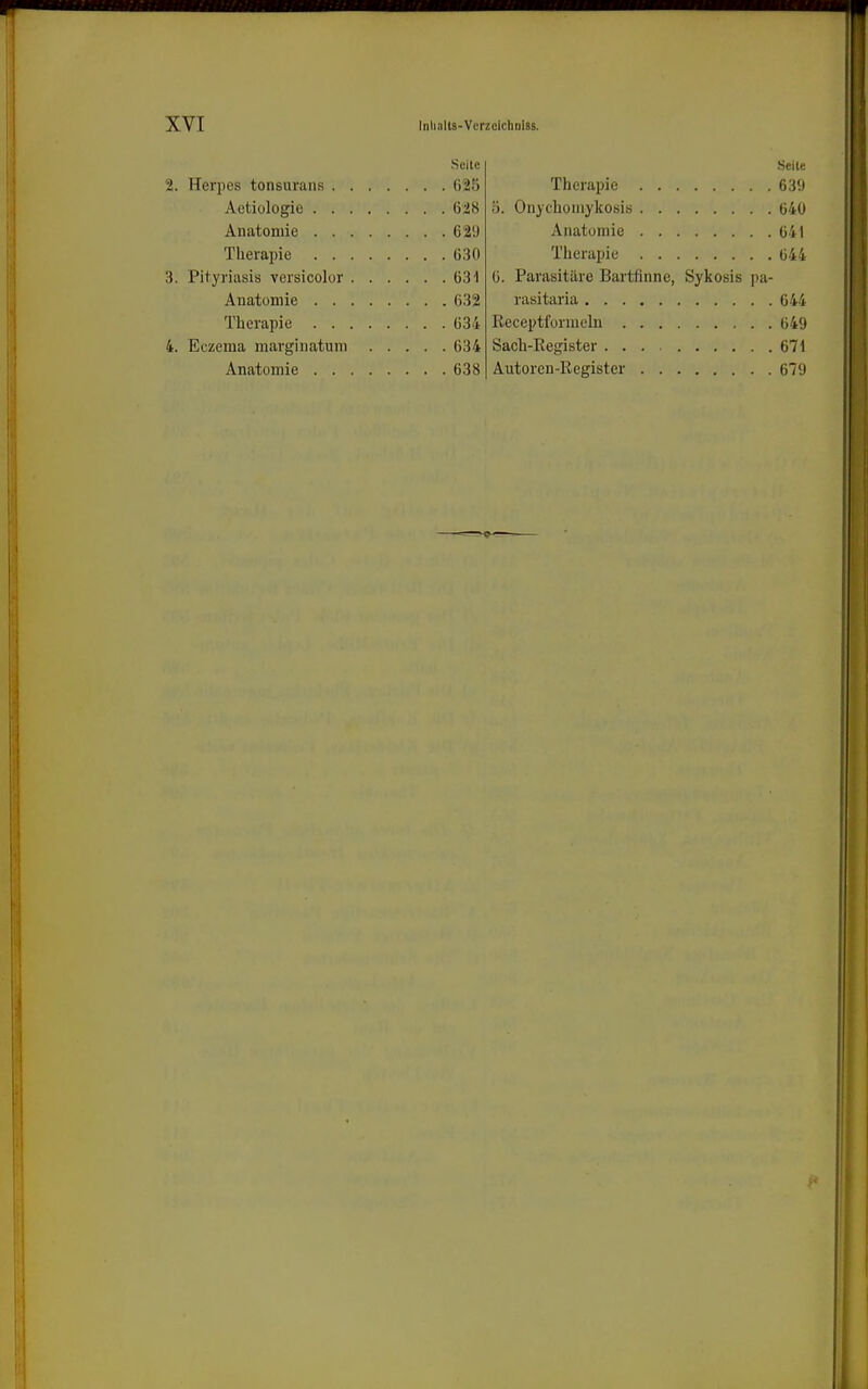 Seite 2. Herpcs tonsurans ()25 Aetiologie 628 Anatomie 629 Therapie 630 3. Pityriasis versicolor 631 Anatomie 632 Therapie 634 4. Eczema msirginatum 634 Anatomie 638 Seile Therapie 639 ö. Onjchomykosis 640 Anatomie 641 Therapie 644 6. Parasitäre Bartfinne, Sykosis pa- rasitaria 644 Receptfonneln 649 Sach-Eegister 671 Autoren-Register 679