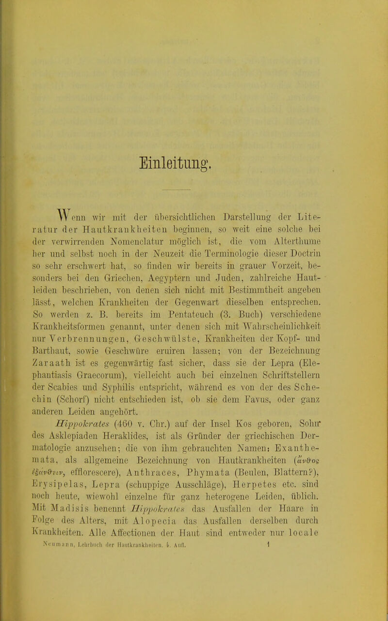 Einleitung. ^ enn wir mit der übersichtlichen Darstellung der Lite- ratur der Hautkrankheiten beginnen, so weit eine solche bei der verwirrenden Nomenclatnr möglich ist, die vom Alterthnme her und selbst noch in der Neuzeit die Terminologie dieser Doctrin so sehr erschwert hat, so finden wir bereits in grauer Vorzeit, be- sonders bei den Griechen, Aegyptern und Juden, zahlreiche Haut- leiden beschrieben, von denen sich nicht mit Bestimmtheit angeben lässt, welchen Krankheiten der Gegenwart dieselben entsprechen. So werden z. B. bereits im Pentateuch (3. Buch) verschiedene Krankheitsformen genannt, unter denen sich mit Wahrscheinlichkeit nur Verbrennungen, Geschwülste, Krankheiten der Kopf- und Barthaut, sowie Geschwüre eruiren lassen; von der Bezeichnung Zaraath ist es gegenwärtig fast sicher, dass sie der Lepra (Ele- phantiasis Graecorum), vielleicht auch bei einzelnen Schriftstellern der Scabies und Syphilis entspricht, während es von der des Sclie- chin (Schorf) nicht entschieden ist, ob sie dem Favus, oder ganz anderen Leiden angehört. Hippokrates (460 v. Chr.) auf der Insel Kos geboren, Sohn* des Asklepiaden Heraklides, ist als Gründer der griechischen Der- matologie anzusehen; die von ihm gebrauchten Namen: Exanthe- raata, als allgemeine Bezeichnung von Hautkrankheiten {av&og iiciv&sLv, efflorescere), Anthraces, Phymata (Beulen, Blattern?), Erysipelas, Lepra (schuppige Ausschläge), Herpetes etc. sind noch heute, wiewohl einzelne für ganz heterogene Leiden, üblich. Mit Madisis benennt Ilippokrales das Ausfallen der Haare in Folge des Alters, mit Alopecia das Ausfallen derselben durch Krankheiten. Alle Affectionen der Haut sind entweder nur locale