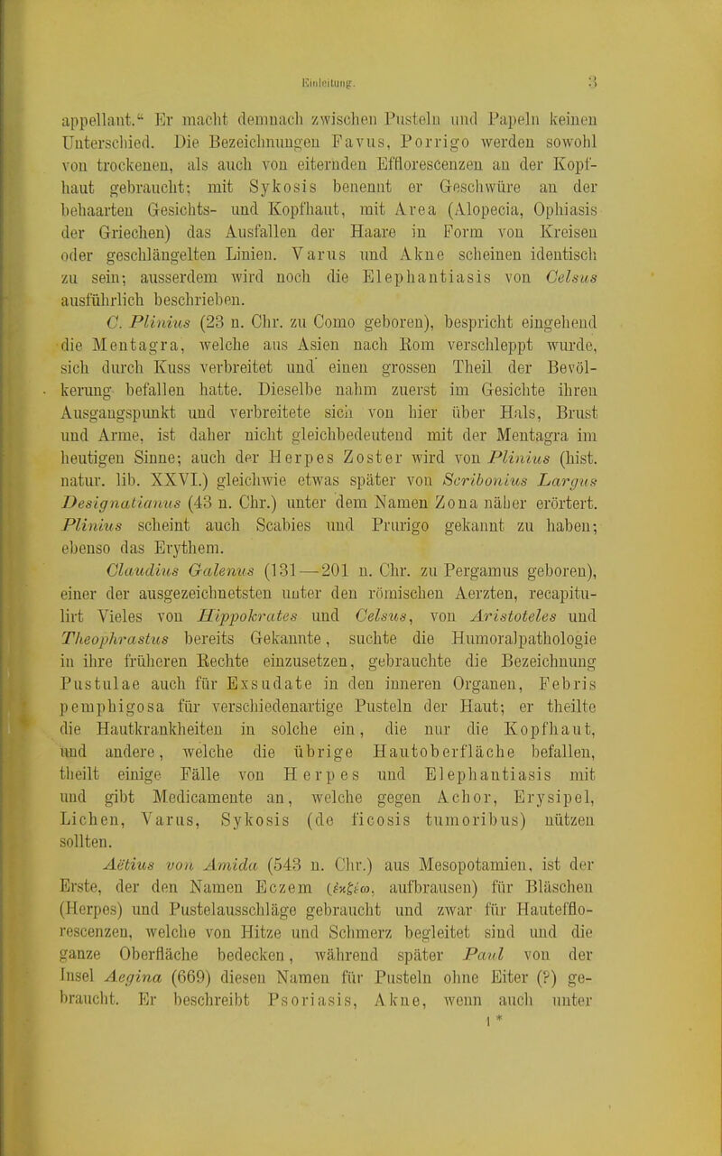 appellaut. Er macht clemuach zwischen Pusteln und Papeln keinen Unterschied. Die Bezeichnungen Favus, Porrigo werden sowohl von trockenen, als auch von eiternden Efflorescenzen an der Kopf- haut gebraucht: mit Sykosis benennt er Gesellwüre an der behaarten Gesichts- und Kopfhaut, mit Area (Alopecia, Ophiasis der Griechen) das Ausfallen der Haare in Form von Kreisen oder gescliläugelten Linien. Varus und Akne scheinen identisch zu sein-, ausserdem wird noch die Elephantiasis von Gelsus ausführlich beschrieben. G. Plinius (23 n. Chr. zu Como geboren), bespricht eingehend die Mentagra, welche aus Asien nach Kom verschleppt wurde, sich durch Kuss verbreitet und einen grossen Theil der Bevöl- kerung befallen hatte. Dieselbe nahm zuerst im Gesichte ihren Ausgangspimkt und verbreitete sich von hier über Hals, Brust und Arme, ist daher nicht gleichbedeutend mit der Mentagra im heutigen Sinne-, auch der Herpes Zoster wird you Plinius (bist, natur. lib. XXVI.) gleichwie etwas später von Scribonius Largits Designatianus (43 n. Chr.) unter dem Namen Zona näber erörtert. Plinius scheint auch Scabies und Prurigo gekannt zu haben; ebenso das Erythem. Claudius Galenus (131—-201 n.Chr. zu Pergamus geboren), einer der ausgezeichnetsten unter den römischen Aerzten, recapitu- lirt Vieles von Hippokrates und Gelsus, von Aristoteles und Theophrastus bereits Gekannte, suchte die Humoralpathologie in ihre früheren Eechte einzusetzen, gebrauchte die Bezeichnung Pustulae auch für Exsudate in den inneren Organen, Febris pemphigosa für verschiedenartige Pusteln der Haut; er theilte die Hautkrankheiten in solche ein, die nur die Kopfhaut, und andere, welche die übrige Hautoberfläche befallen, theilt einige Fälle von Herpes und Elephantiasis mit und gibt Medicamente an, welche gegen Achor, Erysipel, Liehen, Varus, Sykosis (de ficosis tumoribus) nützen sollten. Aetius von Amida (543 n. Chr.) aus Mesopotamien, ist der Erste, der den Namen Eczem C^x^t'ra, aufbrausen) für Bläschen (Herpes) und Pustelausschläge gebraucht und zwar für Hautefflo- rescenzen, welche von Hitze und Schmerz begleitet sind und die ganze Oberfläche bedecken, während später Paul von der Insel Aegina (669) diesen Namen für Pusteln ohne Eiter (?) ge- braucht. Er beschreibt Psoriasis, Akne, Avenn auch unter