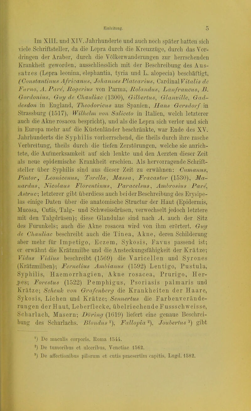 Im XIII. und XIV. Jahrhimderte und auch noch später liatten sich viele Schriftsteller, da die Lepra durch die Kreuzzüge, durch das Vor- dringen der Araber, diu'ch die Völkerwanderungen zur herrschenden Krankheit geworden, ausschliesslich mit der Beschreibung des Aus- satzes (Lepra leonina, elephantia, tyria imd L. alopecia) beschäftigt, (Gonstantinus Africanus, Johannes Platearius, CardinalF^^c^Zis de Famo, A. Pare, Rogerius von Parma, Rolandus, Lanfrancus, B. Gordonius, Oiiy de Ghauliac (1300), (xilbertus^ Glanville, Gad- desdon in England, Tlieodoricus aus Spanien, Hans Gersdorf in Sti'assburg (1517), Wilhelm von Saliceio in Italien, welch letzterer auch die Akne rosacea bespricht), und als die Lepra sich verlor und sich in Europa mehr auf die Küstenländer beschränkte, war Ende des XV. Jahrhunderts die Syphilis vorherrschend, die theils durch ihre rasche Verbreitung, theils durch die tiefen Zerstörungen, welche sie anrich- tete, die Aufmerksamkeit auf sich lenkte und den Aerzten dieser Zeit als neue epidemische Kranltheit erschien. Als hervorragende Schrift- steller über Syphilis sind aus dieser Zeit zu erwähnen: Oumamis, Pintor, Leonicenus, Torella, Massa, Fracastor (1530), Ma- nardus, Nicolaus Florentinus, Paracelsios, Ambrosius Pare\ Astruc; letzterer gibt überdiess auch bei der Beschreibung des Erysipe- las einige Daten über die anatomische Structur der Haut (Epidermis, Mucosa, Cutis, Talg- und Schweissdrüsen, verwechselt jedoch letztere mit den Talgdrüsen); diese Glandulae sind nach A. auch der Sitz des Furunkels; auch die Akne rosacea wird von ihm erörtert. Guy de Ghauliac beschreibt auch die Tinea, Akne, deren Schilderimg aber mehr für Impetigo, Eczem, Sykosis, Favus passend ist; er erwähnt die Krätzmilbe und die Ansteckuugsfähigkeit der Krätze; Vidus Vidius beschreibt (1569) die Varicellen und Syrones (Krätzmilben); Fernelius Ambianus (1592) Lentigo, Pustula, Syphilis, Haemorrhagien, Akne rosacea, Prurigo, Her- ,pes; Forestus (1522) Pemphigus, Psoriasis palmaris und Krätze; Schenk von Grafenberg die Krankheiten der Haare, Sykosis, Liehen und Krätze; Sennertus die Farbenverände- rungen der Haut, Leberflecke, übelriechende Pussschweisse, Scharlach, Masern; Döring (1019) liefert eine genaue Beschrei- bung des Scharlachs. Blondus i), Fallopia '■^), Joubertus ^) gibt ') De maculis corporis, Roma ISii-. De tumoribus et ulceribus, Vonetiae 1562. ^) De afFectionibus pilorum et cutis praesertim capitis, Lugd. 1582.