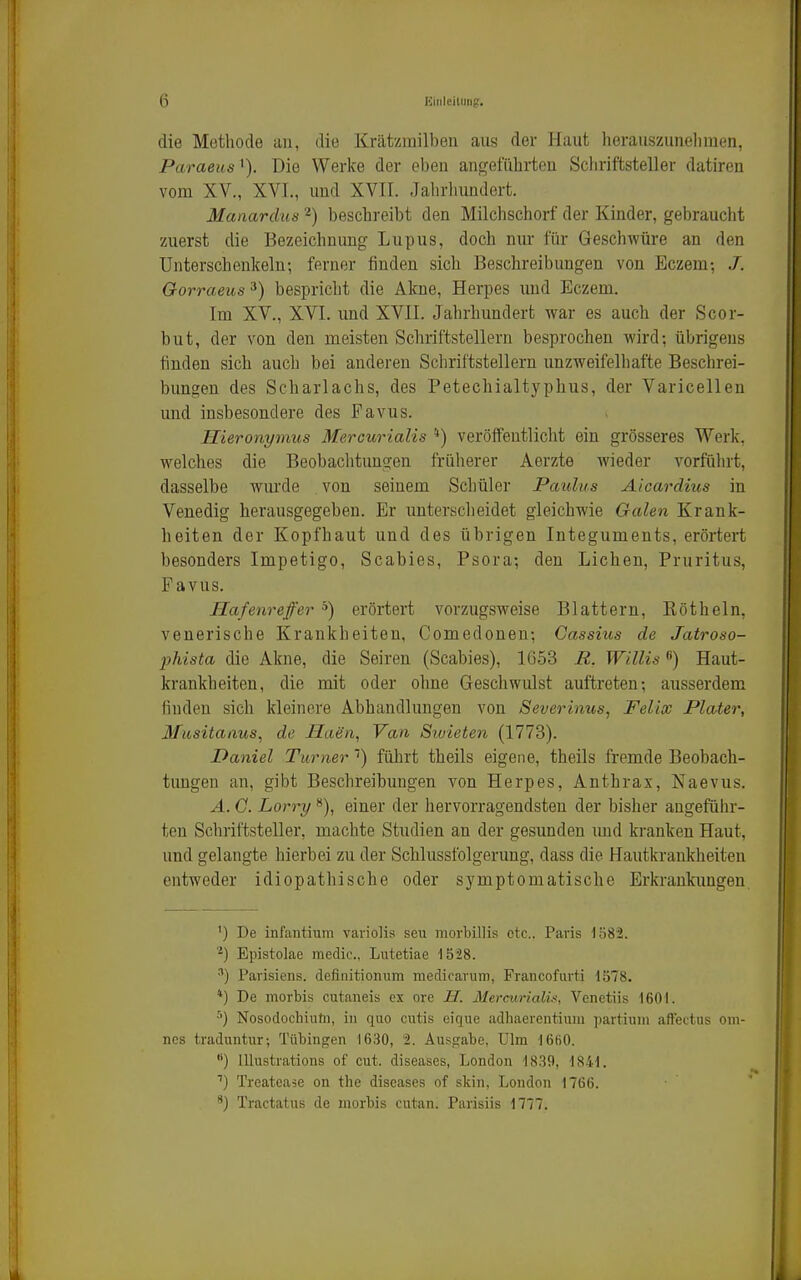 die Methode au, die Krätzmilben aus der Haut herauszuneliraen, Paraeus'). Die Werke der eben angeführten Schriftsteller datiren vom XV., XVI., und XVII. Jalirhnndort. Manarclus 2) beschreibt den Milchschorf der Kinder, gebraucht zuerst die Bezeichnung Lupus, doch mu- für Geschwüre an den Unterschenkeln; ferner finden sich Beschreibungen von Eczem-, J. Gorraeus ^) bespricht die Akne, Herpes und Eczem. Im XV., XVI. und XVII. Jahrhundert war es auch der Scor- but, der von den meisten Schriftstellern besprochen wird; übrigens finden sich auch bei anderen Schriftstellern unzweifelhafte Beschrei- bungen des Scharlachs, des Petechialtyphus, der Varicellen und insbesondere des Favus. Hieronymus Mercurialis '*) veröffeutliclit ein grösseres Werk, welches die Beobachtungen früherer Aerzte wieder Awfülu't, dasselbe wmde von seinem Schüler Paulus Aicardius in Venedig herausgegeben. Er unterscheidet gleichwie Galen Krank- heiten der Kopfhaut und des übrigen Integuments, erörtert besonders Impetigo, Scabies, Psora; den Liehen, Pruritus, Favus. Hafenreffer ^) erörtert vorzugsweise Blattern, Kötheln, venerische Krankheiten, Comedonen; Cassius de Jatroso- phista die Akne, die Seiren (Scabies), 1653 R. Willis Haut- krankheiten, die mit oder ohne Geschwulst auftreten; aiisserdem finden sich kleinere Abhandlungen von Severinus, Felix Plater, 3fiisitaaus, de Haen, Van Sioieten (1773). Daniel Turner '•) führt theils eigene, theils fremde Beobach- tungen an, gibt Beschreibungen von Herpes, Anthrax, Naevus. A. G. Lorry **), einer der hervorragendsten der bisher augeführ- ten Schriftsteller, machte Studien an der gesunden imd kranken Haut, und gelangte hierbei zu der Schlussfolgerung, dass die Hautkrankheiten entweder idiopathische oder symptomatische Erkrankimgen ') De infantiura variolis seu morbillis etc.. Paris lö82. ^) Epistolae medie.. Lutetiae 1528. •■') Parisiens. definitionum medicarum, Fraiicofurti 1578. *) De morbis cutaneis ex ore H. Mercurialis, Venctiis 1601. Nosodochiufn, in quo cutis eique adhaerentium partium affectus om- ncs traduntur; Tübingen 1630, 2. Ausgabe, Ulm 16ß0. ) lllustrations of out. diseases, London 1839, 1841. Treatease on the diseases of skin, London 1766. Tractatus de morbis cutan. Parisiis 1777.