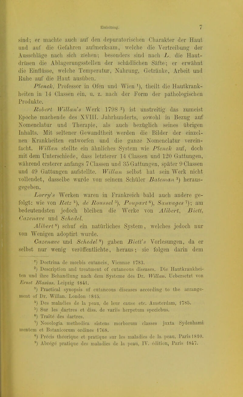 sind; er machte auch auf den depuratonsclien Charakter der Haut und auf die Gefahren aufmerksam, Avelche die Vertreibung der Ausschläge nacli sich ziehen; besonders sind nach L. die Haut- drüsen die Abhigerungsstellen der scliädliclien Säfte-, er erwähnt die Einrtüsse, welche Tem])eratur, Nahrung, Getränke, Arbeit und Ruhe auf die Haut ausüben, Plenck, Professor in Ofen und Wien '), theilt die Hautkrank- heiten in 14 Classen ein, u. z. nach der Eorm der pathologischen Produkte. Robert Willans Werk 1798 -) ist unstreitig das zumeist Epoche machende des XVIH. Jahrhunderts, sowohl in Bezug auf Nomenclatur und Therapie, als auch bezüglich seines übrigen Inhalts. Mit seltener Gewandtheit werden die Bilder der einzel- nen Krankheiten entworfen imd die ganze Nomenclatur verein- facht. Willan stellte ein ähnliches System wie Plenck auf, doch mit dem Unterschiede, dass letzterer 14 Classen und 120 Gattungen, während ersterer anfangs 7 Classen und 35 Gattungen, später 9 Classen und 49 Gattungen aufstellte. Willan selbst hat sein Werk nicht vollendet, dasselbe wurde von- seinem Schüler Bateman ^) heraus- gegeben. Lorry's Werken waren in Frankreich bald auch andere ge- folgt: wie von Retz *), de Roussel'^)^ Poupart^'), Sauvages''); am bedeutendsten jedoch bleiben die Werke von Alibert, Biett, Cazenave und Schedel. Alibert **) schuf ein natürliches System, welches jedoch nur von Wenigen adoptii-t wurde. Cazenave und Schedelgaben Biett's Vorlesungen, da er selbst nur wenig veröffentlichte, heraus; sie folgen darin dem ') Doctrina de iiiorbis cutaueis, Viciinac 1783. ^) Description and trcatment of cutaiicous diseases. Die Hautkrankhei- ten und ilire Behandlung nach dem Systeme des Dr. Willan. Uebersctzt von Ernnt Jilasius. Leipzig 1841. ^) Practical Synopsis of cutancous diseases according to the arrange- nifiit of Dr. Willan. London 18113. *) Des nialadies de la peau, de leur cause etc. Amsterdam, 1785. •'■) Sur les dartres et diss. de variis herpetum speciebus. ) Traitö des dartres. ■') Nosologia methodica sistons morborum classes jiixta Sydenhami nientem et Botanicorum ordines 1768. Pröcis theorique et pratique sur Ics nialadies de la peau. Paris 1810. j Abröge ])ratique des nialadies de la peau, IV. cdition, Paris 1847.