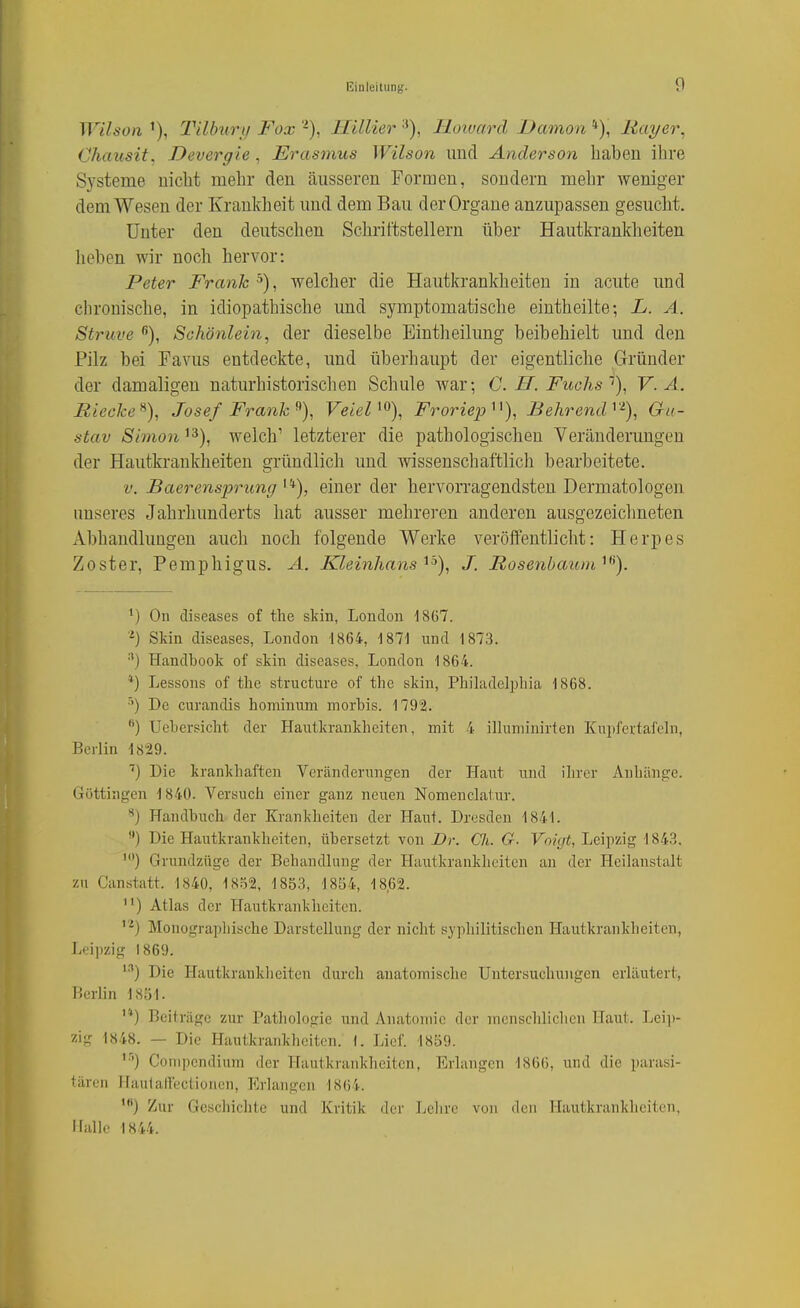 Wihon Tilbury Fox -), ITdlier ■*), Iloiuard Dämon *), liayer, Chausit, Devergie, Erasmus Wilson und Anderson haben ihre Systeme nicht mehr den äusseren Formen, sondern mehr weniger dem Wesen der Krankheit und dem Bau der Organe anzupassen gesucht. Unter den deutschen Sclirittstellern über Hautkranklieiten lieben wir noch hervor: Peter Frank ^), welcher die Hautkrankheiten in acute und chronische, in idiopathische und symptomatische eintheilte; L. A. Struve Schönlein, der dieselbe Eintheilung beibehielt und den Pilz bei Favus entdeckte, und überhaupt der eigentliche Gründer der damaligen naturhistorischen Schule war; C. H. Fuchs'), V. A. Hiecke^), Josef Frank Veiel ^^), Froriep^^), Behrend^'^), Gu- stav Simoti ^3), welch' letzterer die pathologischen Veränderungen der Hautkrankheiten gründlich und wissenschaftlich bearbeitete. V. Baerensprung^'^), einer der hervorragendsten Dermatologen unseres Jahrhunderts hat ausser mehreren anderen ausgezeichneten Abhandlungen auch noch folgende Werke veröffentlicht: Herpes Zoster, Pemphigus. A. Kleinhans'^'>), J. Rosenbaum ^'^). On diseases of tlie skin, London -1867. Skin diseases, London 1864, 1871 und 1873. •*) Handbook of skin diseases, London 1864. *) Lessons of the structure of the skin, Philadelpliia 1868. •'') De curandis hominum morbis. 179'2. '■) Uebersicht der Hautkrankheiten, mit 4 illuminirten Kuiifertafeln, Berlin 1829. ■'j Die krankhaften Veränderungen der Haut und ihrer Anhänge. Göttingen 1840. Versuch einer ganz neuen Nomenclatur. Handbuch der Krankheiten der Haut. Dresden 1841. ) Die Hautkrankheiten, übersetzt von Dr. Ch. G. Voigt, Leipzig 1843. ') Grundzüge der Behandlung der Hautkrankheiten an der Heilanstalt zu Canstatt. 1840, 1802, 1853, 1854, 18,62. ) Atlas der Hautkrankheiten. Monographische Darstellung der nicht syphilitischen Hautkrankheiten, Leipzig 1869. '•'') Die Hautkranklieiten durch anatoinisclie Untersuchungen erläutert, Berlin 1851. '*) Beiträge zur Pathologie und Anatomie der menschlichen Haut. Lei])- zig 1848. — Die Hautkrankheiten. 1. Lief. 1859. '■'') Conipendinm der Hautkrankheiten, Erlangen 1866, und die parasi- tären Haulallectiorien, Erlangen 1864. ') Zur Geschichte und Kritik der Lclire von den Hautkrankheiten, Halle 1844.