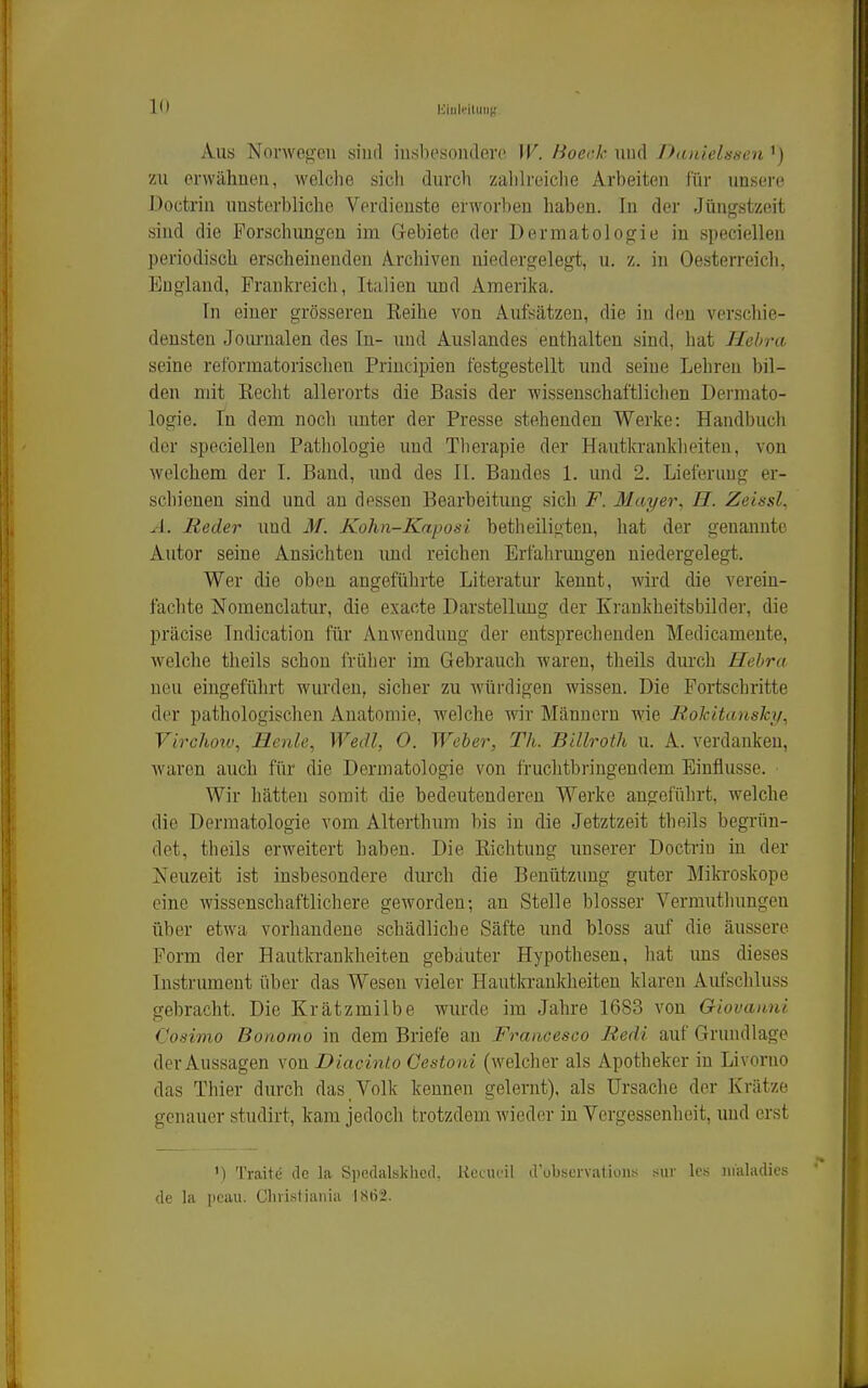 bliuk'iluiig. Aus Norwegen sind insbesondere W. Boeck und Danielssen ') zu erwähnen, welclie sich durch zahlreiclie Arbeiten für unsere Doctrin unsterbliche Verdienste erworlien haben. In der Jüngstzeit sind die Forschimgen im Gebiete der Dermatologie in speciellen periodisch erscheinenden Archiven niedergelegt, u. z. in Oesterreich, England, Frankreich, Italien mid Amerika. In einer grösseren Reihe von Aufsätzen, die in den verschie- densten Journalen des In- und Auslandes euthalten sind, hat Hebra seine retbrmatorischen Priucipien festgestellt und seine Lehren bil- den mit Eecht allerorts die Basis der wissenschaftlichen Dermato- logie. In dem noch unter der Presse stehenden Werke: Handbuch der speciellen Pathologie und Therapie der Hautkrankheiten, von welchem der I. Band, und des II. Bandes 1. und 2. Lieferung er- schienen sind und au dessen Bearbeitung sich F. Mayer^ H. Zeissl, A. Reder und M. Kohn-Kaposi betheiligten, hat der genannte Autor seine Ansichten imd reichen Erfahrungen niedergelegt. Wer die oben angeführte Literatur kennt, wird die verein- fachte Nomenclatur, die exacte Darstellung der Krankheitsbilder, die präcise Indication für Anwendung der entsprechenden Medicameute, welche theils schon früher im Gebrauch waren, theils durch Hebra neu eingeführt wurden, sicher zu würdigen wissen. Die Fortschritte der pathologischen Anatomie, welche wir Männern wie Rokitansky^ Virchotv, Henle, Wedl, O. Weher, Th. Billroth u. A. verdanken, waren auch für die Dermatologie von fruchtbringendem Einflüsse. Wir hätten somit die bedeutenderen Werke angeführt, welche die Dermatologie vom Alterthum bis in die Jetztzeit theils begrün- det, theils erweitert haben. Die Richtung imserer Doctriu in der Neuzeit ist insbesondere durch die Benützung guter Mikroskope eine wissenschaftlichere geworden; an Stelle blosser Vermuthungen über etwa vorhandene schädliche Säfte und bloss auf die äussere Form der Hautkrankheiten gebauter Hypothesen, hat uns dieses Instrument über das Wesen vieler Hautkrankheiten klaren Aufschluss gebracht. Die Krätzmilbe wurde im Jahre 1683 von Giovanni Cosimo Bonomo in dem Briefe an Francesco Redi auf Grundlage der Aussagen von Diacinlo Cestoui (welcher als Apotheker in Livorno das Thier durch das Volk kennen gelernt), als Ursache der Krätze gcnnuer studirt, kam jedoch trotzdem Aviedor in Vergessenheit, und erst ') Traite de la Speclalsldied, Uccucil d'observatioiiH sur Ics iii'aladics de la i>cau. Clnistiania 1862.