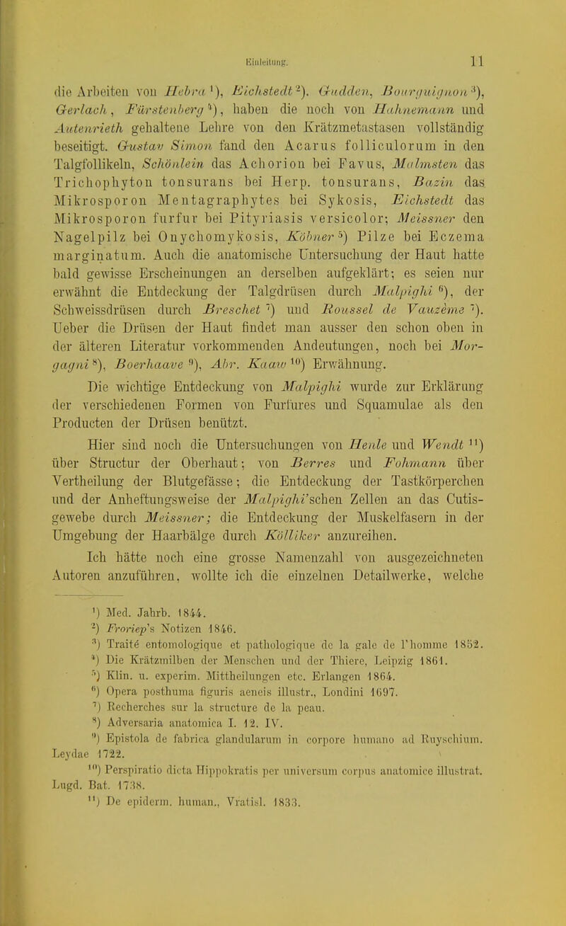 die Arbeiten von Hebra^), Lichstedt'^). Qudden^ Bourijuignon '^)^ Gerlach, Fürstenherg *), haben die noch von Hahnemann und Autenrieth gehaltene Lehre von den Krätzmetastasen vollständig beseitigt. Gustav Simon fand den Acarus folliculorum in den Talglbllikelu, Schöulein das Achorion bei Favus, Malmsten das Trichophyton tonsurans bei Herp. tonsurans, Bazin das. Mikrosporon Mentagraphytes bei Sykosis, Elchstedt das Mikrosporon furfur bei Pityriasis versicolor-, Meissner den Nagelpilz bei Onychomykosis, Köbner'^) Pilze bei Eczema marginatum. Auch die anatomische Untersuchung der Haut hatte bald gewisse Erscheinungen an derselben aufgeklärt; es seien nur erwähnt die Entdeckung der Talgdrüsen durch Midpighi ''), der Schweissdrtisen durch JBreschet ') und Moussel de Vauzeme '). Ueber die Drüsen der Haut findet man ausser den schon oben in der älteren Literatur vorkommenden Andeutungen, noch bei il/or- gagni Boerhaave Ahr. Kaaw Erwähnung. Die wichtige Entdeckung von Malpighi wurde zur Erklärung der verschiedenen Formen von Furfures und Squamulae als den Producten der Drüsen benützt. Hier sind noch die Untersuchungen von Heule und Wendt ) über Structur der Oberhaut; von Berres und Fohmann über Vertheilung der Blutgefässe; die Entdeckung der Tastkörperchen und der Anheftungsweise der 3falpighi'sehen Zellen an das Cutis- gewebe durch Meissner; die Entdeckung der Muskelfasern in der Umgebung der Haarbälge durch Kölliker anzureihen. Ich hätte noch eine grosse Namenzahl von ausgezeichneten Autoren anzuführen, wollte ich die einzelnen Detailw^erke, welche ') Med. Jahrb. 1844. Froriep's Notizen 1846. •''j Traitö entoinologiqne et pathülotrique de la jjale de riiomme 18b'2. *) Die Krätzmilben der Menschen und der Thiere, Leipzig 1861. •'•) Klin. u. experim. Mittheilungen etc. Erlangen 1864. ) Opera posthuma figuris aencis illustr., Londini 1697. Recherches sur la structure de la peau. ) Adversaria anatoniica I. 12. IV. '*) Epistola de fabrica glandularuni in corpore Immano ad Ruyschium. Leydae 1722. ^ ') Perspiratio dicta Hippokratis per Universum cor])us aiiatomicc illustrat. Lugd. Bat. 17:58. j De epiderm. human., Vratisl. 1833.