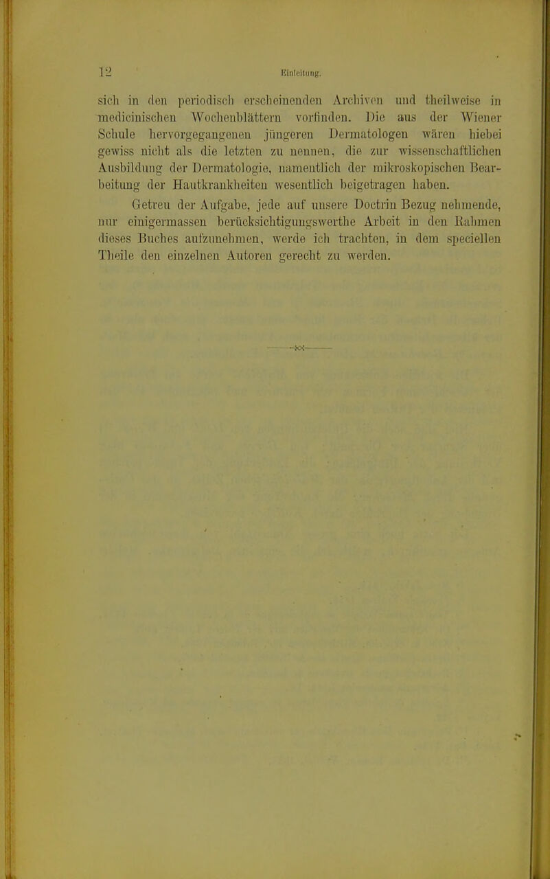 sich in den periodiscli crsclieinenden Arcliivou und theilweise in medicinischen Wochenblättern vorfinden. Die aus der Wiener Schule hervorgegangenen jüngeren Dei'matologen wären hiebei gewiss nicht als die letzten zu nennen, die zur Avissenschaftlichen Ausbildung der Dermatologie, namentlich der mikroskopischen Tiear- beitung der Hautkrankheiten wesentlich beigetragen liaben. Getreu der Aufgabe, jede auf unsere Doctrin Bezug nehmende, nur einigermassen berücksichtigungswerthe Arbeit in den Kähmen dieses Buches aufzimehnien, werde ich trachten, in dem speciellen Thoile den einzelnen Autoren gerecht zu werden.