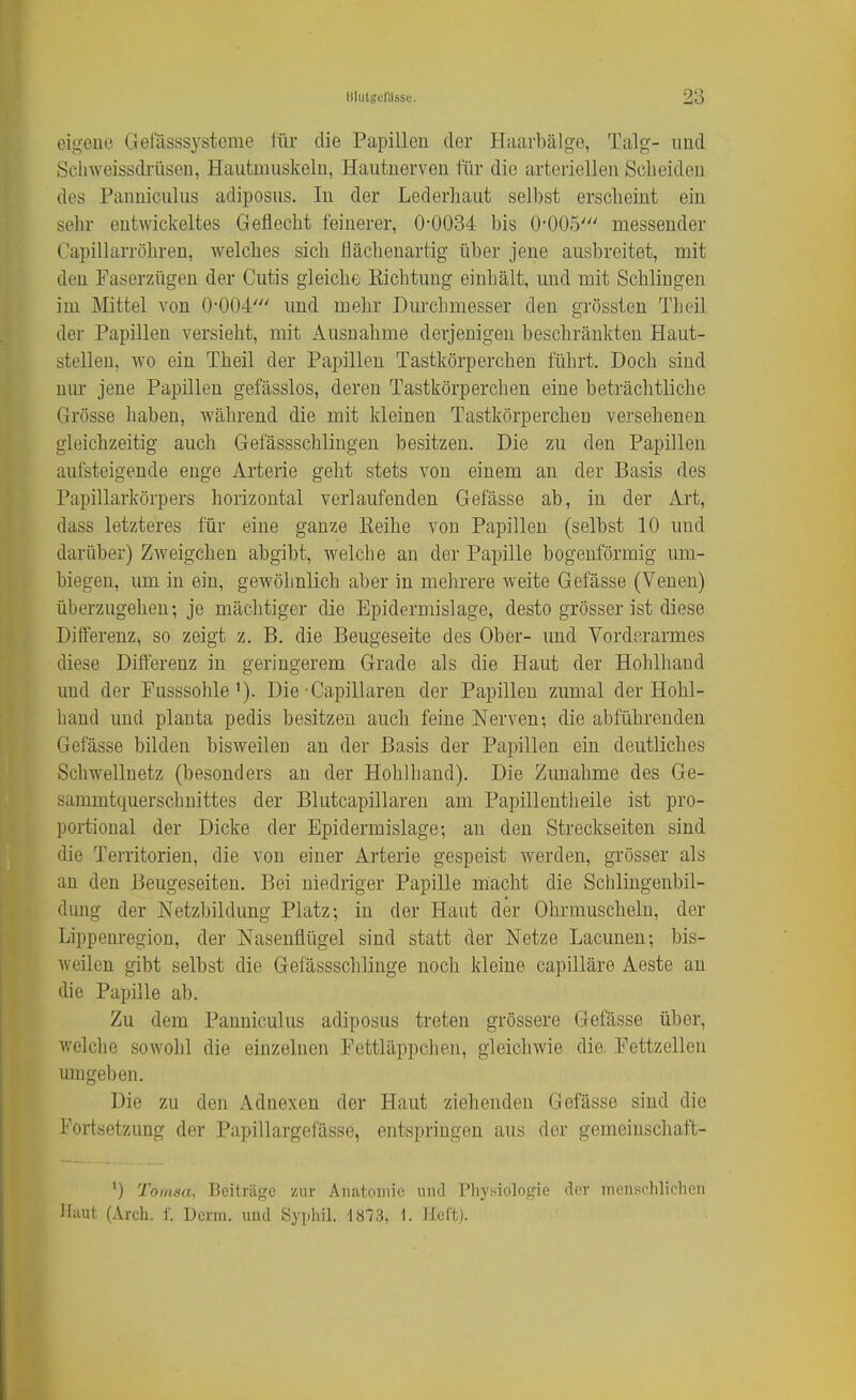 eigene Gefässsysteme für die Papillen der Haavbälge, Talg- und Sclnveissdrüsen, Hautmuskeln, Hautnerven für die arteriellen Scheiden des Panniculus adiposus. In der Lederliaut selbst erscheint ein sehr entwickeltes Geflecht feinerer, 0-0034 bis 0'005' messender Capillarröhren, welches sich flächenartig über jene ausbreitet, mit den Faserzügen der Cutis gleiche Richtung einhält, und mit Schlingen im Mittel von 0'004' und mehr Durchmesser den grössten Theil der Papillen versieht, mit Ausnahme derjenigen beschränkten Haut- stellen, wo ein Theil der Papillen Tastkörperchen führt. Doch sind nur jene Papillen gefässlos, deren Tastkörperchen eine beträchtliche Grösse haben, während die mit kleinen Tastkörperchen versehenen gleichzeitig auch Gefässschliugen besitzen. Die zu den Papillen aufsteigende enge Arterie geht stets von einem an der Basis des Papillarkörpers horizontal verlaufenden Gefässe ab, in der Art, dass letzteres für eine ganze Eeihe von Papillen (selbst 10 und darüber) Zweigchen abgibt, welche an der Papille bogenförmig um- biegen, imi in ein, gewöhnlich aber in mehrere weite Gefässe (Venen) überzugehen; je mächtiger die Epidermislage, desto grösser ist diese Differenz, so zeigt z. B. die Beugeseite des Ober- und Vorderarmes diese Differenz in geringerem Grade als die Haut der Hohlhaud und der Pnsssohle^). Die Capillareu der Papillen zumal der Hohl- haud und planta pedis besitzen auch feine Nerven-, die abführenden Gefässe bilden bisweilen an der Basis der Papillen ein deutliches Schwellnetz (besonders an der Hohlhand). Die Zunahme des Ge- sammtquerschnittes der Blutcapillaren am Papillentheile ist pro- portional der Dicke der Epidermislage; an den Streckseiten sind die Territorien, die von einer Arterie gespeist werden, grösser als an den Beugeseiten. Bei niedriger Papille macht die Schlingenbil- dung der Netzbildung Platz; in der Haut der Ohrmuscheln, der Lippenregion, der Nasenflügel sind statt der Netze Lacunen; bis- weilen gibt selbst die Gefässschlinge noch kleine capilläre Aeste an die Papille ab. Zu dem Panniculus adiposus treten grössere Gefässe über, welclie sowohl die einzelnen Pettläppchen, gleichwie die. Fettzellen umgeben. Die zu den Adnexen der Haut ziehenden Gefässe sind die l'ortsetznng der Papillargefässe, entspringen aus der gemeiuschaft- ') Tomsa, Beiträge zur Anatomie und Physiologie der menschlichen Haut (Arch. f. ücrm. und Syphil. 1873, 1. Heft).