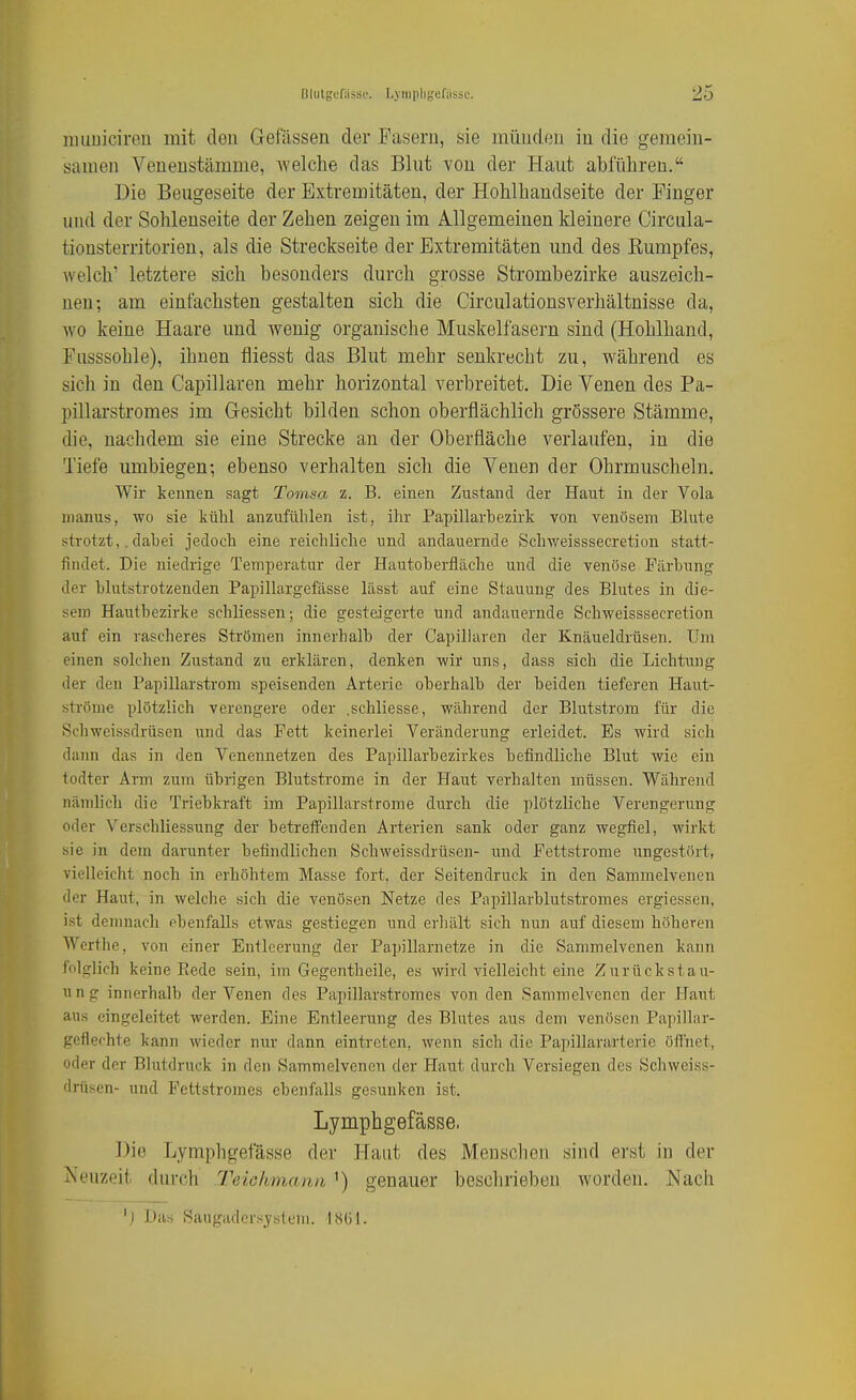 muuicireu mit den Gefässen der Fasern, sie münden in die gemein- samen Venenstämme, aveiche das Blut von der Haut abführen. Die Beugeseite der Extremitäten, der Hohlhandseite der Pinger und der Sohlenseite der Zehen zeigen im Allgemeinen kleinere Circula- tionsterritorien, als die Streckseite der Extremitäten und des Eumpfes, welch' letztere sich besonders durch grosse Strombezirke auszeich- nen; am einfachsten gestalten sich die Circulationsverhältnisse da, wo keine Haare und wenig organische Muskelfasern sind (Hohlhand, Ensssohle), ihnen fliesst das Blut mehr senkrecht zu, während es sich in den Capillaren mehr horizontal verbreitet. Die Venen des Pa- pillarstromes im G-esicht bilden schon oberflächlich grössere Stämme, die, nachdem sie eine Strecke an der Oberfläche verlaufen, in die Tiefe umbiegen; ebenso verhalten sich die Venen der Ohrmuscheln. Wir kennen sagt Tomsa z. B. einen Zustand der Haut in der Vola nianus, wo sie kühl anzufühlen ist, ihr Papillarbezirk von venösem Blute strotzt,. dabei jedoch eine reichliche und andauernde Schweisssecretion statt- findet. Die niedrige Temperatur der Hautoherfläche und die venöse Färbung der blutstrotzenden Papillargefässe lässt auf eine Stauung des Blutes in die- sem Hautbezirke schliessen; die gesteigerte und andauernde Schweisssecretion auf ein rascheres Strömen innerhalb der Capillaren der Knäueldrüsen. Um einen solchen Zustand zu erklären, denken -wir uns, dass sich die Lichtung der den Papillarstrom speisenden Arterie oberhalb der beiden tieferen Haut- ströme plötzlich verengere oder .schliesse, während der Blutstrom für die Schweissdrüsen und das Fett keinerlei Veränderung erleidet. Es wird sich dann das in den Venennetzen des Papillarbezirkes befindliche Blut wie ein todter Arm zum übrigen Blutstrome in der Haut verhalten müssen. Während nämlich die Triebkraft im Papillarstrome durch die plötzliche Verengerung oder Verschliessung der betreffenden Arterien sank oder ganz wegfiel, wirkt sie in dem darunter befindlichen Schweissdrüsen- und Fettstrome ungestört, vielleicht noch in erhöhtem Masse fort, der Seitendruck in den Sammelvenen der Haut, in welche sich die venösen Netze des Papillarblutstromes ergiessen, ist demnach ebenfalls etwas gestiegen und erhält sich nun auf diesem höheren Wcrthe, von einer Entleerung der Papillarnetze in die Sammelvenen kann lolglich keine Rede sein, im Gegentheile, es wird vielleicht eine Zurückstau- ung innerhalb der Venen des Papillarstromes von den Sammelvenen der Haut aus eingeleitet werden. Eine Entleerung des Blutes aus dem venösen Papillar- geflechte kann wieder nur dann eintreten, wenn sich die Papillararteric öffnet, oder der Blutdruck in den Sammelvenen der Haut durch Versiegen des Schweiss- drüsen- und Fettstromes ebenfalls gesunken ist. Lymphgefässe. Die Lymphgefässe der Haut des Menschen sind erst in der Neuzeit durch Teichmana ') genauer beschrieben worden. Nach 'j Das Saugaders_ysteni. 1H61.
