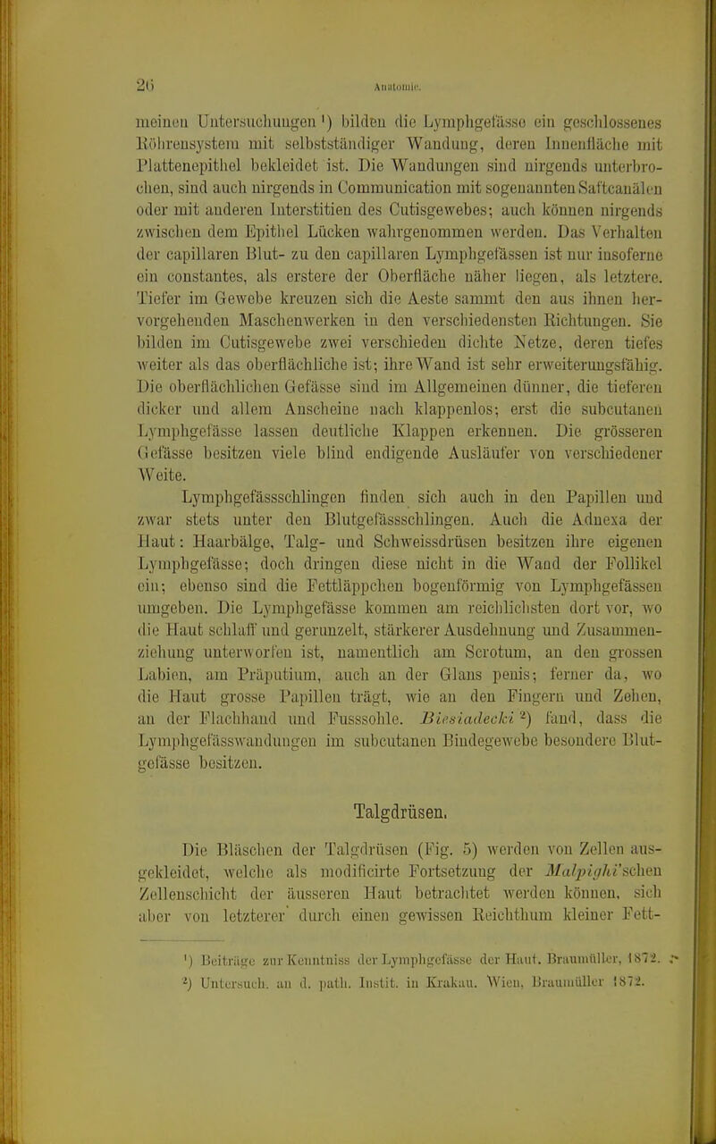 21) Aiialoiiiii'. meiüou Uiitertiiichimgen') bildBu die Lymphgefässo ein geschlossenes Eölireusysteiu mit selbstständiger Wandung, deren Inueiiiläclie mit riattenepithel bekleidet ist. Die Wandungen sind nirgends unterbro- chen, sind auch nirgends in Comraunication mit sogenannten Saftcanälcn oder mit anderen Interstitien des Cutisgewebes; auch können nirgends zwischen dem Epithel Lücken wahrgenommen werden. Das Verhalten der capillaren Blut- zu den capillaren Lymphgetassen ist nur insoferne ein constautes, als erstere der Oberfläche näher liegen, als letztere. Tiefer im Gewebe kreuzen sich die Aeste sammt den aus ihnen her- vorgehenden Maschenwerken in den verschiedensten Eichtungen. Sie l)ilden im Cutisgewebe zwei verschieden dichte Netze, deren tiefes weiter als das oberflächliche ist; ihre Wand ist sehr erweiterungsfähig. Die oberflächlichen Gefässe sind im Allgemeinen dünner, die tieferen dicker und allem Anscheine nach klappenlos; erst die subcutanen Lymphgefässe lassen deutliche Klappen erkennen. Die grösseren Gefässe besitzen viele blind endigende Ausläufer von verschiedener Weite. Lymphgefässschlingen finden sich auch in den Papillen und zwar stets unter den Blutgefassschlingen. Auch die Aduexa der Haut: Haarbälge, Talg- und Schweissdrüsen besitzen ihre eigenen Lymphgefässe; doch dringen diese nicht in die Wand der Follikel ein; ebenso sind die Fettläppchen bogenförmig von Lymphgefässeu umgeben. Die Lympligefässe kommen am reichlichsten dort vor, avo die Haut schlalf und gerunzelt, stärkerer Ausdehnung und Zusammen- ziehung unterworfen ist, namentlich am Scrotum, an den grossen Labien, am Präputium, auch an der Glans penis; ferner da, wo die Haut grosse Papillen trägt, wie an den Fingern und Zehen, an der FLachhaud und Fusssohle. Bieaiadecki'^) fand, dass die Lymphgefässwandungen im subcutanen Bindegewebe besondere Blut- gciasse besitzen. Talgdrüsen. Die Bläschen der Talgdrüsen (Fig. 5) werden von Zellen aus- gekleidet, welche als modificirte Fortsetzung der Malpighischm Zellenschicht der äusseren Haut betraclitet werden können, sich aber von letzterer durch einen gewissen Reichthum kleiner Fett- ') Boitriisjo zur Keimtniss der Lymphgefässe der Haut. Braumülkr, 1872. Untersuch, an d. patli. liistit. in Krakau. Wien, Brauniüllcr !872.