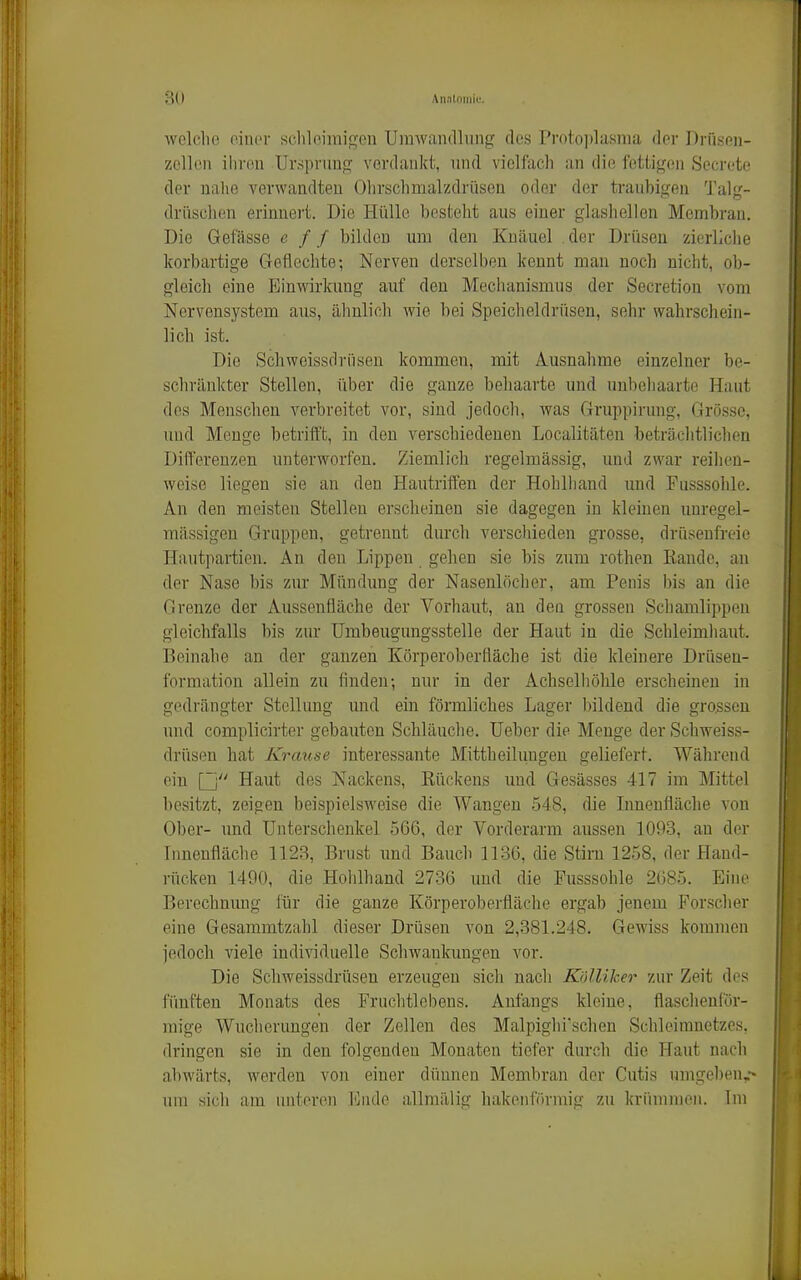 3(1 An.itniüii;. wclclie oinor schleimigen Umwandlung des Prot.o]ilasma der Drüsen- zellon ihren Ursprung verdankt, mid vielfach an die fettigen Secrote der nahe verwandten Ohrschmalzdrüsen oder der traubigen 'J'alg- dri'ischen erinnert. Die Hülle besteht aus einer glashellen Membran. Die Gefässe c / / bilden mii den Knäuel . der Drüsen zierliche korbartige Geflechte; Nerven derselben kennt man noch nicht, ob- gleich eine Einwirkung auf den Mechanismus der Secretion vom Nervensj'^stem aus, älmlich wie bei Speicheldrüsen, sehr wahrschein- lich ist. Die Schweissdrnsen kommen, mit Ausnahme einzelner be- schränkter Stellen, über die ganze behaarte und unbehaarte Haut des Menschen verbreitet vor, sind jedoch, was Gruppirung, Grösse, und Menge betrifft, in den verschiedenen Localitäten beträchtlichen Differenzen unterworfen. Ziemlich regelmässig, und zwar reihen- weise liegen sie an den Hautriften der Hohlhand und Fusssohle. An den meisten Stellen erscheinen sie dagegen in kleinen unregel- mässigen Gruppen, getrennt durch verschieden grosse, drüsenfreie Hiuitpartien. An den Lippen gehen sie bis zum rothen Rande, an der Nase bis zur Mündung der Nasenlöcher, am Penis bis an die Grenze der Aussenfläche der Vorhaut, an den grossen Schamlippen gleichfalls bis zur Umbeugungsstelle der Haut in die Schleimhaut. Beinahe an der ganzen Körperoberfläche ist die kleinere Drüsen- formation allein zu finden-, nur in der Achselhöhle erscheinen in gedrängter Stellung imd ein förmliches Lager bildend die grossen und complicirter gebauten Schläuche. Ueber die Menge der Schweiss- drüsen hat Krause interessante Mittheilungen geliefert. Während ein [j Haut des Nackens, Rückens und Gesässes 417 im Mittel besitzt, zeigen beispielsweise die Wangen 548, die Lmenfläche von Ober- und Unterschenkel 566, der Vorderarm aussen 1093, an der Innenfläche 1123, Brust imd Bauch 1136, die Stirn 1258, der Hand- rücken 1490, die Hohlhand 2736 und die Pusssohle 2085. Eine Berechnung lür die ganze Körperobei'fläche ergab jenem Forscher eine Gesammtzahl dieser Drüsen von 2,381.248. Gewiss kommen jedoch viele individuelle Schwankungen vor. Die Schweissdrüseu erzeugen sicli nach KnlUker zur Zeit des fünften Monats des Frnchtlebens. Anfangs kleine, flaschenför- mige Wucherungen der Zellen des Malpighi'schen Schieinmetzes, dringen sie in den folgenden Monaten tiefer durch die Haut nach abwärts, werden von einer dünnen Membran der Cutis umgeben,-» um sich am initoren l']ude allmälig hakenförmig zu krümmen. Im