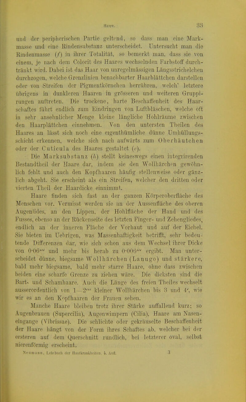 Ilinrc. 88 1111(1 der periplioriselion Partie geltend, so dass raau eine Mark- masse und eine liindensubstanz unterscheidet. Untersucht man die Kindenmasse (f) in ihrer Totalität, so bemerkt man, dass sie von einem, je nach dem Colorit des Haares wechselnden Farbstoff durch- tränkt wird. Dabei ist das Haar von unregelmässigen Längsstricheichen durchzogen, welche Grenzlinien benachbarter Haarblättchen darstellen oder von Streifen der Pigmentkörnchen herrühren, welch' letztere übrigens in dunkleren Haaren in grösseren und weiteren Gruppi- rungeu auftreten. Die trockene, harte Beschaffenheit des Haar- scliaftes führt endlich zum Eindringen von Luftbläschen, welche oft in sehr ansehnlicher Menge kleine längliche Hohlräume zwischen den Haarplättchen einnehmen. Von den untersten Theilen des Haares an lässt sich noch eine eigenthümliche dünne Umhüllungs- schicht erkennen, welche sich nach aufwärts zum Oberhäutchen oder der Cuticula des Haares gestaltet (f). Die Marksubstanz (A) stellt keineswegs einen iutegrirenden Bestandtheil der Haare dar, indem sie den Wollhärchen gewöhn- lich fehlt und auch den Kopfhaaren häufig stellenweise oder gänz- lich abgeht. Sie erscheint als ein Streifen, welcher den dritten oder vierten Theil der Haardicke einnimmt. Haare finden sich fast an der ganzen Körperoberfläche des Menschen vor. Vermisst werden sie an der Aussenfläche des oberen Augenlides, an den Lippen, der Hohlfläche der Hand und des Fusses, ebenso an der Rückenseite des letzten Finger- und Zehengliedes, endlich an der inneren Fläche der Vorhaut und auf der Eicliel. Sie bieten im Uebrigen, was Massenhaftigkeit betrifft, sehr bedeu- tende Differenzen dar, wie sich schon aus dem Wechsel ihrer Dicke von 0-06' und mehr bis herab zu O-OOß' ergibt. Man unter- scheidet dünne, biegsame Wollhärchen (Lanugo) und stärkere, bald mehr biegsame, bald mehr starre Haare, ohne dass zwischen beiden eine scharfe Grenze zu ziehen Aväre. Die dicksten sind die Bart- und Schamhaare. Auch die Länge des freien Theiles wechselt ausserordentlich von 1—2' kleiner Wollhärchen bis 3 und 4', wie wir es an den Kopfhaaren der Frauen sehen. Manche Haare bleiben trotz ihrer Stärke auffallend kurz; so Augenbrauen (Supercilia), Augenwimpern (Cilia), Haare am Nasen- eingange (Vibrissae). Die schlichte oder gekräuselte Beschaffenheit der Haare iiängt von der Form ihres Schaftes ab. welcher bei der ersteren auf dem Querschnitt rundlich, bei letzterer oval, selbst nierenförmig erscheint. Ni'iini:inn, I.i'liiliiicli iIit lliinlkniiiklicili'ii. 4. Aull. 3