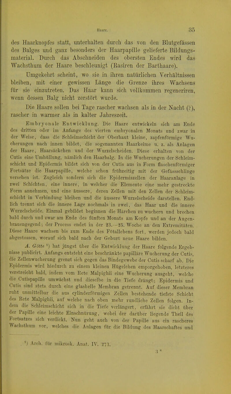des Haarknopfes statt, imterlialteu durch das von den Blutgefässen des Balges und ganz besonders der Haarpapille gelieferte Bildungs- material. Durch das Abschneiden des obersten Endes Avird das Wachsthum der Haare beschleimigt (Rasiren der Barthaare). Umgekehrt scheint, wo sie in ihren natürlichen Verhältnissen bleiben, mit einer gewissen Länge die Grenze ihres Wachsens fiü sie einzutreten. Das Haar kann sich vollkommen regeneriren, wenn dessen Balg nicht zerstört wurde. Die Haare sollen bei Tage rascher wachsen als in der Nacht (P), rascher in warmer als in kalter Jahreszeit. Embryonale Entwicklung. Die Haare entwickeln sich am Ende des dritten oder im Anfange des vierten embryonalen Monats und zwar in der Weise, dass die SchleimscMcht der Oberhaut kleine, zapfenförmige Wu- cherungen nach innen bildet, die sogenannten Haarkeime u. z. als Anlagen der Haare, Haarsäckchen und der Wurzelscheiden. Diese erhalten von der Cutis eine Umhüllung, nämlich den Haarbalg. In die Wucherungen der Schleim- schicht und Epidermis bildet sich von der Cutis aus in Form flaschenförmiger Fortsätze die Haarpapille, welche schon frühzeitig mit der Gefässschlinge versehen ist. Zugleich sondern sich die Epidermiszellen der Haaranlage in zwei Schichten, eine innere, in welcher die Elemente eine mehr gestreckte Form annehmen, und eine äussere, deren ZeUen mit den Zellen der Schleim- schicht in Verbindung bleiben und die äussere Wurzelscheide darstellen. End- lich trennt sich die innere Lage nochmals in zwei, das Haar und die innere Wurzelscheide. Einmal gebildet beginnen die Härchen zu wuchern und brechen bald durch und zwar am Ende des fünften Monats am Kopfe und an der Augen- brauengegend; der Process endet in der 2.3.—25. Woche an den Extremitäten. Diese Haare wachsen bis zum Ende des Pötallebens fort, werden jedoch bald abgestossen, worauf sich bald nach der Geburt neue Haare bilden. A. Gatte \) hat jüngst über die Entwicklung der Haare folgende Ergeb- nisse publicivt. Anfangs entsteht eine beschränkte papilläre Wucherung der Cutis, die Zellenwucherung grenzt sich gegen das Bindegewebe der Cutis scharf ab. Die Epidermis wird hiedurch zu einem kleinen Hügelchen emporgehoben, letzteres verstreicht bald, indem vom Eete Malpighii eine Wucherung ausgeht, welche die Cutispapille umwächst und dieselbe in die Tiefe drängt; Epidermis und Cutis sind stets durch eine glashelle Membran getrennt. Auf dieser Membran ruht unmittelbar die aus cylinderförmigen Zellen bestehende tiefste Schicht des Eete Malpighii, auf welche nach oben mehr rundliche Zellen folgen. In- dem die Schleimschicht sich in die Tiefe verlängert, erfährt sie dicht über der Papille eine leichte Einschnürung, wobei der darüber liegende Theil des Fortsatzes sich verdickt. Nun geht auch von der Papille aus ein rascheres Wachsthum vor, welches die Anlagen für die Bildung des Haarschaftes und ') Ardi. für mikrosk. Anat. IV. 273. 8*