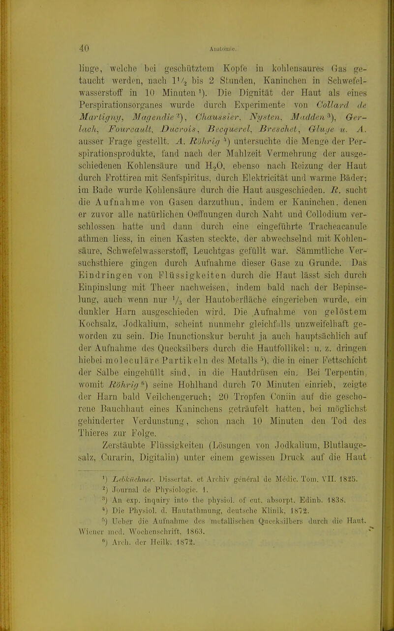 liuge, wülclio bei gesell ätz tom Kopfe iu kohlensaures Gas ge- taucht werden, nach 1'/,, IdIs 2 Stunden, Kaninchen in Schwefel- wasserstoff in 10 Minuten'). Die Dignität der Haut als eines Perspirationsorganes wui'de durch Experimente von CoUard de Martigny, Maqendie'^), Ghaussier. Nystcn. Mudden^), Oer- laoh, Fouroault, Ducrois, Becquerel, ßresohet, Glui/e u. A. ausser Frage gestellt. A. Rührig '*) untersuchte die Menge der Per- spirationsprodulcte, i'and nach der Mahlzeit Vermehrung der ausge- schiedenen Kohlensäure und HqO, ebenso nach Reizung der Haut durch Frottiren mit Senfspiritus, durch Elektricität und warme Bäder; im Bade wurde Kohlensäure durch die Haut ausgeschieden. R. sucht die Aufnahme von Gasen darzutbuu, indem er Kaninchen, denen er zuvor alle natürlichen Oeffuungen durch Naht und Collodium \'er- schlossen hatte uud dann durch eine eingeführte Tracheacanule athmen liess, in einen Kasten steckte, der abwechselnd mit Kohlen- säure, Schwefelwasserstoff, Leuchtgas gefüllt war. Sämmtliche Ver- suchsthiere gingen durch Aufnahrae dieser Gase zu Grunde. Das Eindringen von Flüssigkeiten durch die Haut lässt sich durcli Einpinslung mit Theer nachweisen, indem bald nach der Bepinse- lung, auch wenn nur '/:•, Hautoberfläche eingerieben wurde, ein dunkler Harn ausgeschieden wird. Die Aufnahme von gelöstem Kochsalz, Jodkalium, scheint nunmehr gleiclifülls unzweifelhaft ge- worden zu sein. Die Inunctionskur beruht ja auch hauptsächlich auf der Aufnahme des Quecksilbers durch die Hautfollikel: u. z. dringen hiebei moleculäre Partikeln des Metallsdie in einer Fettschicht der Salbe eingehüllt sind, in die Hautdrüsen ein. Bei Terpentin, womit Röhrig'') seine Hohlhand durch 70 Minuten einrieb, zeigte der Harn bald Veilchengeruch-, 20 Tropfen Coniin auf die gescho- rene Bauchhaut eines Kaninchens geträufelt hatten, bei möglichst gehinderter Verdunstung, schon nach 10 Minuten den Tod des Thieres zur Folge. Zerstäubte Flüssigkeiten (Lösungen von Jodkalium, Blutlauge- salz, Curarin, Digitalin) unter einem gewissen Druck auf die Haut ') Lebknehntr. I)issLThit. et Archiv gviUT;il Je Medic. Tom. 1825. -) Journal de Physiologie. 1. ■') Au exp. inquiry into thc physiul. ol' cut iibsovpt. Edinb. 183S. 'j Die Physiol. d. Hautatliriuing, deutsche Klinik, lH'/2. Ueber die Auruiilime des niutallisiiien (.iueiksllbers durdi die Haut. \Vicuc'r med. Wochenschrift. 1863. •'j Anli. der Hoilk. 1872.
