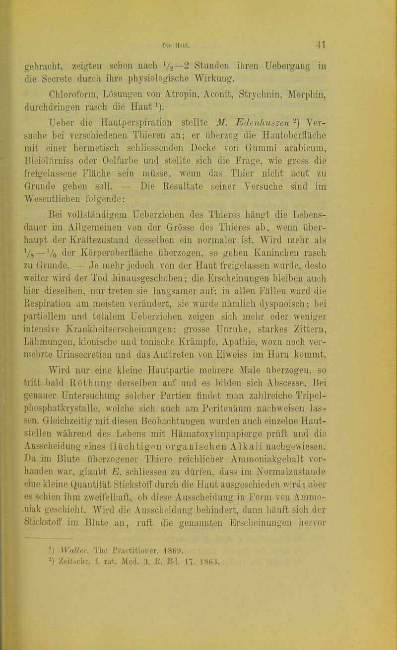 gebracht, zeigten schon nach '/2—2 Stunden ihren Uebergang in die Secrete durch ilire physiologische Wirkung. Chloroform, Lösungen von Atropin, Aconit, Strychnin, Morphin, durchdringen rasch die Haut i). Ueber die Hautperspiration stellte M. Edenhuäzen -) Ver- suche bei verschiedenen Thieren an; er überzog die Hautoberfläche mit einer hermetisch schliessenden Decke von Gummi arabicum, Bleiöllirniss oder Oelfarbe und stellte sich die Frage, wie gross die freigelassene Fläche sein müsse, wenn das Thier nicht acut zu Grunde gehen soll. — Die Eesultate seiner Versuche sind im Wesentlichen folgende: Bei vollständigem Ueberziehen des Thieres hängt die Lebens- dauer im Allgemeinen von der Grosse des Thieres ab, wenn über- haupt der Kräftezustand desselben ein normaler ist. Wird mehr als —Vfl der Körperoberfläche überzogen, so gehen Kaninchen rasch zu Grunde. — Je mehr jedoch von der Haut freigelassen wurde, desto weiter wird der Tod hinausgeschoben; die Erscheinungen bleiben auch hier dieselben, nur treten sie langsamer auf; in allen Fällen Avard die Kespiration am meisten verändert, sie wurde nämlich dyspnoisch; bei partiellem und totalem Ueberziehen zeigen sich mehr oder weniger intensive Krauklieitserscheinungen: grosse Unruhe, starkes Zittern, Lähmungen, klonische und tonische Krämpfe, Apathie, wozu noch ver- mehrte Urinsecretion und das Auftreten von Eiweiss im Harn kommt. Wird nur eine kleine Hautpartie mehrere Male überzogen, so tritt bald Röthung derselben auf und es bilden sich Abscesse. Bei genauer Untersuchung solcher Partien findet man zahlreiche Tripel- phospliatkrystalle, welche sich auch am Peritonäum nachweisen las- sen. Gleichzeitig mit diesen Beobaclitungen wurden auch einzelne Haut- stellen während des Lebens mit Hämatoxylinpapierge prüft und die Ausscheidung eines flüchtigen organischen Alkali nachgewiesen. Da im Blute überzogener Thiere reichliclier Ammoniakgehalt vor- handen war, glaul)t E. schliessen zu dürfen, dass im Normalzustande eine kleine Quantität Stickstofldurch die Haut ausgeschieden wird; aber es schien ihm zweifelhaft, ob diese Aussclieidung in Form von Ammo- .niak geschieht. Wird die Ausscheidung beliindert, dann liäuft sich der Stickstoff im Blute an, ruft die genannten Erscheinungen hervor V) WaUer. 'l'liu l'raditioncr, IStii). '■} Zoilsclir. r. rat. Med. IL J{. ]5(1. 17. ISOii.