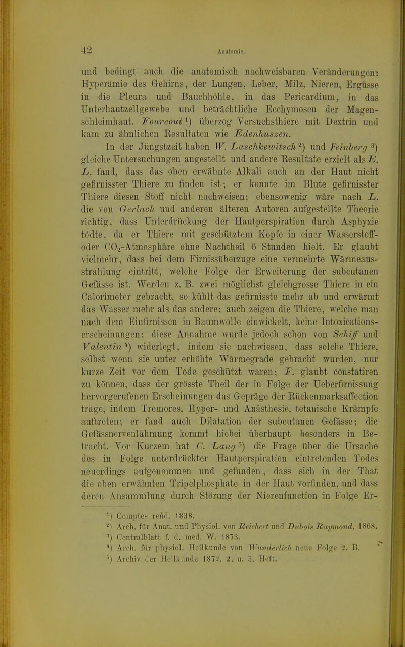 und bedingt auch die anatomisch uachweisbaren Veränderungen: Hyperämie des Gehirns, der Lungen, Leber, Milz, Kieren, Ergüsse in die Pleura und Bauchhölile, in das Pericardium, in das Unterhautzellgewebe und beträchtliche Ecchymosen der Mageu- schleimliaut. Fourcout überzog Versuchsthiere mit Dextrin und kam zu ähnlichen Resultaten wie Edenhuszen. In der Jüngstzeit haben W. Laschhewitsch -) und Feinberg ^) gleiche Untersuchungen angestellt und andere Eesultate erzielt als-B. L. fand, dass das oben erwähnte Alkali auch an der Haut nicht gefirnisster Thiere zu finden ist; er konnte im Blute gefirnisster Thiere diesen Stoif nicht nachweisen; ebensowenig wäre nach L. die von Gerlach und anderen älteren Autoren aufgestellte Theorie richtig, dass Unterdrückung der Hautperspiration durch Asphyxie tödte, da er Thiere mit geschütztem Kopfe in einer Wasserstoff- oder COp-Atmosphäre ohne Naclitheil G Stunden hielt. Er glaubt vielmehr, dass bei dem Pirnissüberzuge eine vermehrte Wärmeaus- strahlung eintritt, welche Folge der Erweiterung der subcutanen Gefässe ist. Werden z. B. zwei möglichst gleichgrosse Thiere in ein Calorimeter gebracht, so kühlt das gefirnisste mehr ab und erwärmt das Wasser mehr als das andere; auch zeigen die Thiere, welche man nach dem Einfirnissen in Baumwolle einwickelt, keine Intoxications- erscheinungen; diese Annahme wurde jedoch schon von Schiff und Valentin'*) widerlegt, indem sie nachwiesen, dass solche Thiere, selbst wenn sie unter erhölite Wärmegrade gebracht wurden, niu- kurze Zeit vor dem Tode geschützt waren; F. glaubt constatiren zu können, dass der grösste Theil der in Folge der Ueberfirnissung hervorgerufenen Erscheinungen das Gepräge der ßückeumarksaffection trage, indem Tremores, Hyper- und Anästhesie, tetauisclie Krämpfe auftreten; er fand auch Dilatation der subcutanen Gefässe; die Gciassnerveulähmung kommt hiebei überhaupt besonders in Be- tracht. Vor Kurzem hat C. Lang >) die Frage über die Ursache des in Folge unterdrückter Hautperspiration eintretenden Todes neuerdings aufgenommen und gefunden, dass sich in der Tliat die oben erwähnten Tripelphosphate in der Haut vorfinden, und dass deren Ansammlung durch Störung der Nierenfunction in Folge Er- 1) Comptes reficl. 1838. Aich, für Aiiat. unrl Pliysiol. von Reichert m^i Duhois Raymond, 1868. =') Centralblatt f. d. med. W. 1873. ') AitIi. für physiül. Heilkunde von Wundedkh neue Folge t. B. ■•) Archiv der licillaindc 1872. 2. u. 3. Heft.