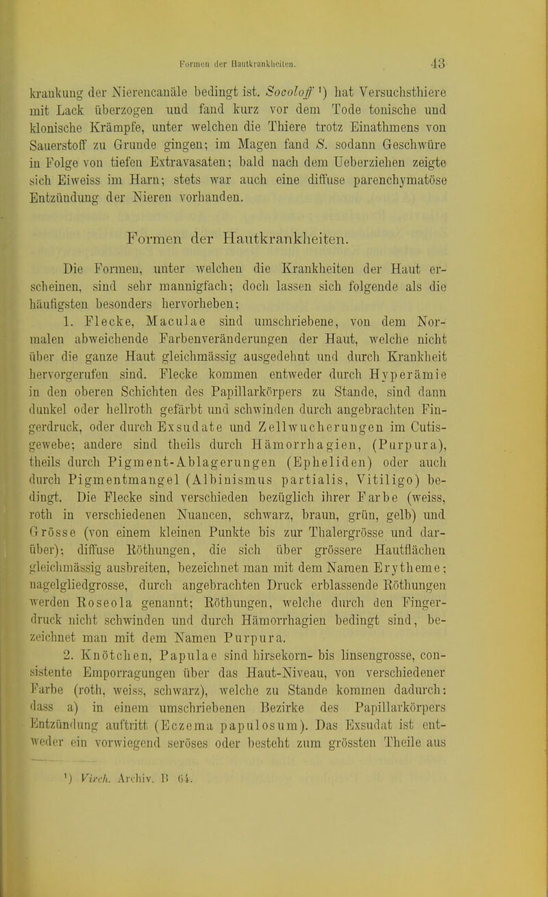 kraukimg der Niereucauäle bedingt ist. Socoloff ') hat Versuchsthiere mit Lack überzogen und fand kurz vor dem Tode tonische und klonische Krämpfe, unter welchen die Thiere trotz Einathmens von Sauerstoff zu Grunde gingen; im Magen fand S. sodann Geschwüre in Folge von tiefen Extravasaten; bald nach dem Ueberziehen zeigte sich Eiweiss im Harn; stets war auch eine diffuse parenchj'matöse Entzündung der Nieren vorhanden. Formen der Hantkranklieiten. Die Formen, unter welchen die Krankheiten der Haut er- scheinen, sind sehr mannigfach; docli lassen sich folgende als die häufigsten besonders hervorheben; 1. Flecke, Maculae sind umschriebene, von dem Nor- malen abweichende Farbenveränderungen der Haut, welche nicht über die ganze Haut gleichmässig ausgedehnt und durcli Krankheit hervorgerufen sind. Flecke kommen entweder durch Hyperämie in den oberen Schichten des Papillarkörpers zu Stande, sind dann dunkel oder hellroth gefärbt imd schwinden durch angebrachten Fin- gerdruck, oder durch Exsudate und Zellwucherungen im Cutis- gewebe; andere sind theils durch Hämorrhagieu, (Purpura), theils durch Pigment-Ablagerungen (Epheliden) oder auch durch Pigmentmangel (Albinismus partialis, Vitiligo) be- dingt. Die Flecke sind verschieden bezüglich ihrer Farbe (weiss, roth in verschiedenen Nuancen, schwarz, braun, grün, gelb) und Grösse (von einem kleinen Punkte bis zur Thalergrösse und dar- über); diffuse Köthungen, die sich über grössere Hautflächeu gleichmässig ausbreiten, bezeichnet man mit dem Namen Erytheme; nagelgliedgrosse, durcli angebrachten Druck erblassende Röthungen werden Roseola genannt; Röthuugen, welclie durch den Finger- druck nicht schwinden und durch Hämorrhagien bedingt sind, be- zeichnet man mit dem Namen Purpura. 2. Knötchen, Papulae sind hirsekorn-bis linsengrosse, con- sistente Emporragungen über das Haut-Niveau, von verschiedener Farbe (roth, weiss, schwarz), welche zu Stande kommen dadurch: dass a) in einem umschriebenen Bezirke des Papillarkörpers Entzündung auftritt (Eczema papulosum). Das Exsudat ist ent- weder ein vorwiegend seröses oder besteht zum grössten Theile aus ') Virdi. Arrliiv. 1! Gi.