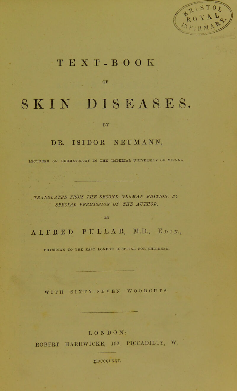 TEXT- BOOK OF SKIN DISEASES. BY DE. ISIDOR NEUMANN, LECTUEEB ON DERMATOLOGY IN THE IMPEEIAL UNIVERSITY OF VIENNA. TRANSLATED FROM THE SECOND GERMAN EDITION, BY SPECIAL PERMISSION OF THE AUTHOR, BY ALEHED PULLAR, M.D., Er>iN., PHYSICIAN TO THE EAST LONDON HOSPITAL EOR CHILDREN. WITH S I X T Y - S E V E N WOODCUTS. LONDON; EGBERT HAllDWICKE, 192, PICCADILLY, AV. i^DCCCLisr.