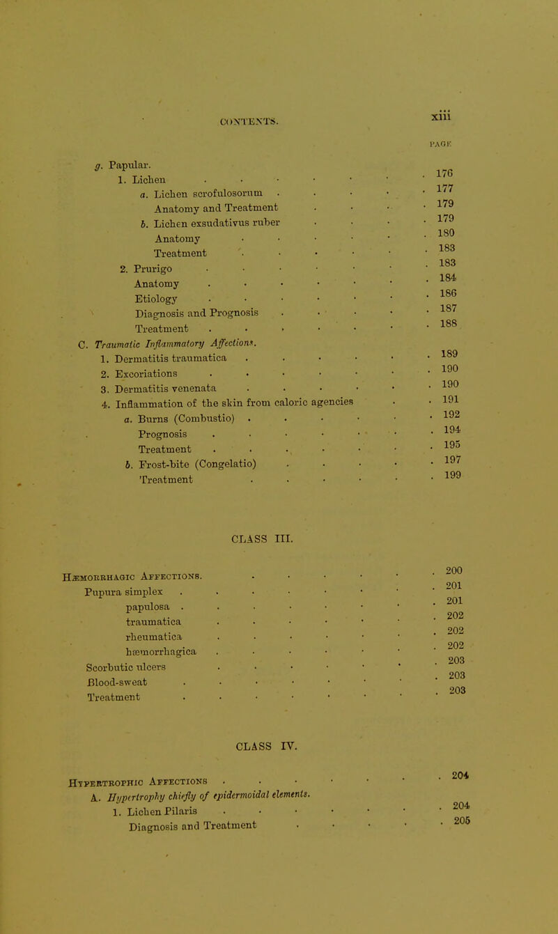 g. Papiilai'. 1. Lichen . • ■ • • a. Lichen scrofulosomm . Anatomy and Treatment 6. Lichen exsudatlvvis ruber Anatomy . . . • Treatment 2. Prurigo . . . • • Anatomy . • • • ■ Etiology . . • • ' ^ Diagnosis and Prognosis Treatment . . . • C. Traumatic Inflammatory Affectionn. 1. Dermatitis traumatica 2. Excoriations . . . • 3. Dermatitis venenata 4. Inflammation of the stin from caloric agencies a. Burns (Combustio) . Prognosis . . • • Treatment • . 6. Frost-bite (Congelatio) Treatment CLASS III. HaiMOERHASic Affections. Pupura simplex . . . • papulosa .... traumatica rheumatica htemorrhagica Scorbutic ulcers Blood-sweat . . . . Treatment . . . • CLASS IV. Htpebtbophic Affections A. EypcrtTopliy chiefly of epidcrmoidal elements. 1. Lichen Pilaris Diagnosis and Treatment