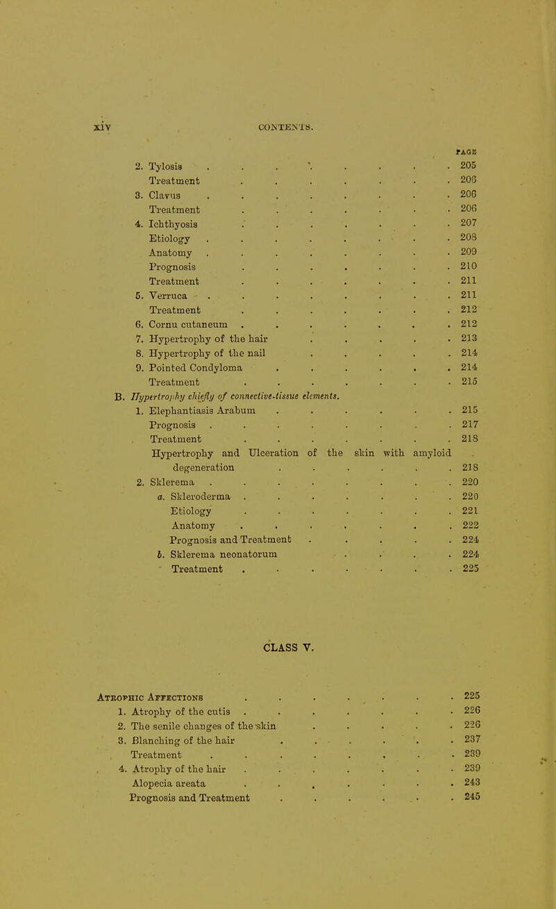rAQB 2. Tylosis . . . ' 205 Treatment 206 3. Clavus 206 Treatment . 206 4. Ichthyosis 207 Etiology .208 Anatomy ........ 209 Prognosis ....... 210 Treatment . . . . . . .211 5. Verruca . . . . . . . . 211 Treatment . . . . . . .212 6. Cornu cutaneum . . . . . . .212 7. Hypertrophy of the hair ..... 213 8. Hypertrophy of the nail ..... 214 9. Pointed Condyloma ...... 214 Treatment . . . . . . .215 B. ITyptrtroiihy chiejly of comeclive-tissue elements. 1. Elephantiasis Arabum . . . . . .215 Prognosis ........ 217 Treatment . . . . . . .218 Hypertrophy and Ulceration of the skin with amyloid degeneration . . . . . .218 2. Sklerema ........ 220 a. Skleroderma ....... 220 Etiology . . . . . . .221 Anatomy . . . . . . .222 Prognosis and Treatment ..... 224 6. Sklerema neonatorum . . . . 224 Treatment . . . • • . .225 CLASS V. Ateophic Affections . . . . • . • 225 1. Atrophy of the cutis ....... 226 2. The senile changes of the skin ..... 226 3. Blanching of the hair ...... 237 Treatment ........ 239 4. Atrophy of the hair ....... 239 Alopecia areata 243 Prognosis and Treatment ...... 245