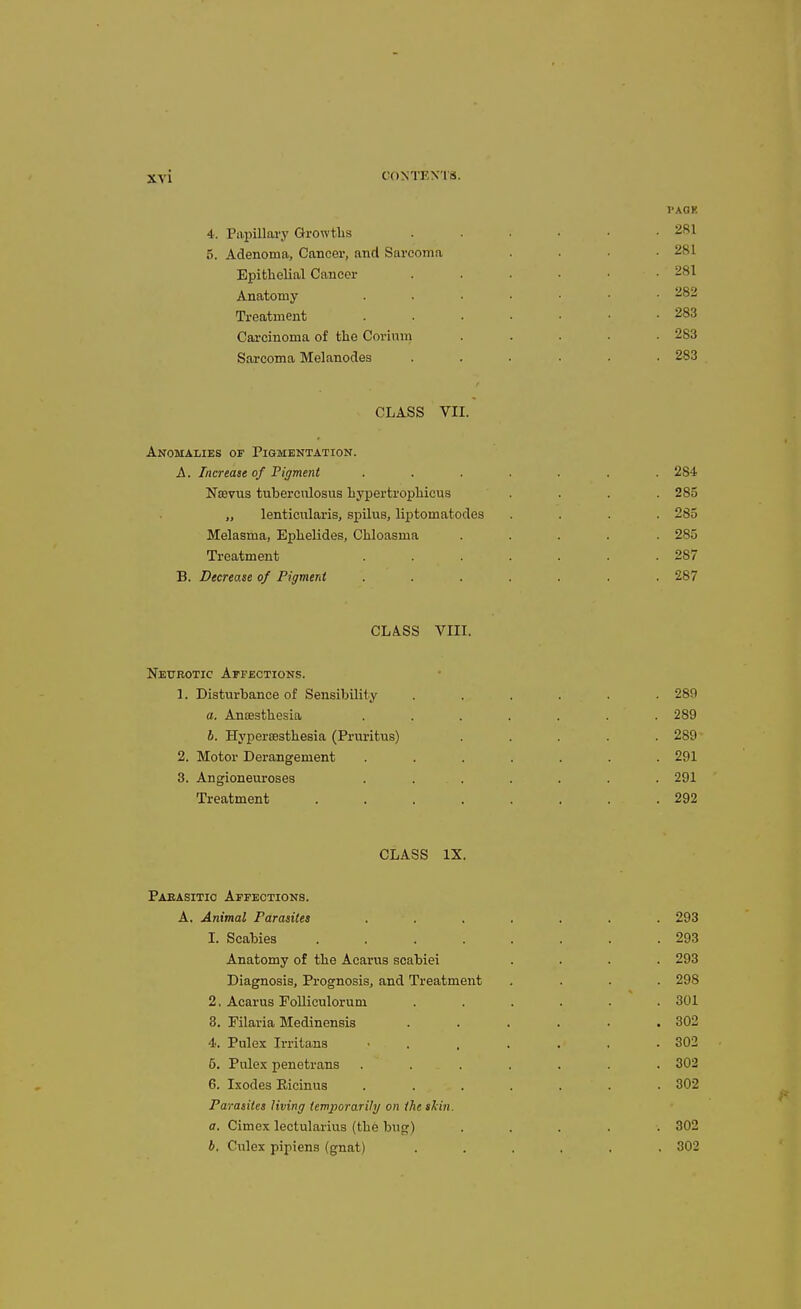 PAOK 4. Papillai'y Growths 5. Adenoma, Cancer, and Sarcoma Epithelial Cancer Anatomy Treatment Cai'cinoma of the Corium Sarcoma Melanodes CLASS VII. Anomalies of Pigmentation. A. Increase of Figment ....... 284 NsBVTis tuberculosus hypertrophicus .... 285 „ lenticnlaris, spilus, liptomatodes .... 285 Melasma, Ephelides, Chloasma ..... 285 Treatment . . . . . .287 B. Decrease of Pigment ....... 287 CLASS VIIL Neurotic Affections. 1. Disturbance of Sensibility a. Anajsthesia b. Hypersesthesia (Pruritus) 2. Motor Derangement 3. Angioneuroses . . . Treatment .... 281 281 282 283 283 283 . 289 . 289- . 291 . 291 . 292 CLASS IX. Pabasitic Affections. A. Animal Parasites 1. Scabies .... Anatomy of the Acarus scabiei Diagnosis, Prognosis, and Treatment 2. Acarus Folliculorum 3. Filaria Medinensis 4. Pulex Irritans 5. Pulex penetrans 6. Ixodes Eicinus Parasites living temj)ora.rily on the skin. a. Cimex lectularius (the bug) b, Culex pipiens (gnat) 293 293 293 298 301 302 302 302 302 302 302