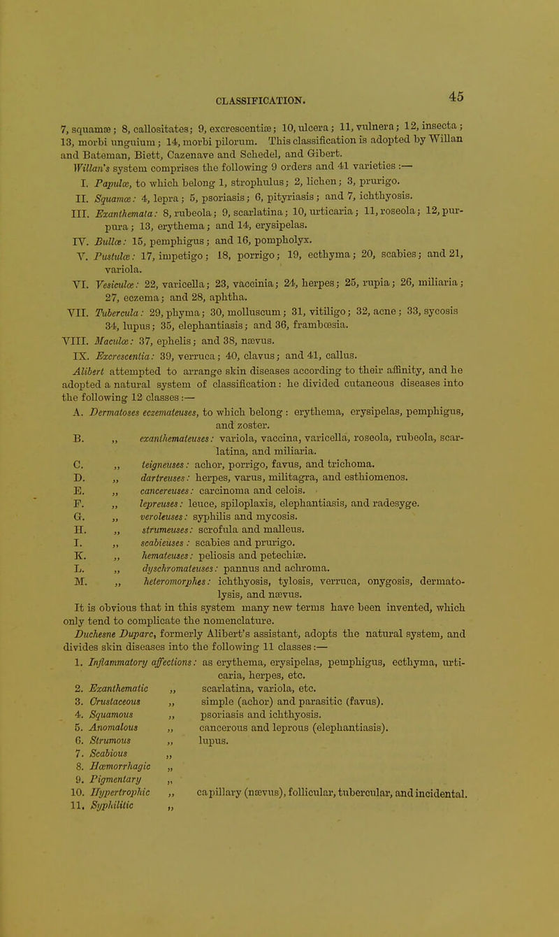 7, squamce; 8, callositates; 9, excrescentiiB; lO.ulceraj 11, vulnera j 12, insecta; 13, morbi unguium; 14, movbi pilorum. This classification is adopted by Willan and Bateman, Biett, Cazenave and Scliedel, and Gibert. Willan's system comprises the following 9 orders and 41 varieties :— I. Papula, to which belong 1, strophulus; 2, lichen; 3, prurigo. 11. Squamce: 4, lepra; 5, psoriasis; 6, pityriasis; and 7, ichthyosis. III. Exanthemata: 8, rubeola; 9, scarlatina; 10, urticaria; 11,roseola; 12,pur- pm-a; 13, erythema; and 14, erysipelas. IV. Bullce: 15, pemphigus; and 16, pompholyx. V. Pmtulce: 17, impetigo; 18, porrigo; 19, ecthyma; 20, scabies; and 21, variola. VI. Vesieuloe: 22, varicella; 23, vaccinia; 24., herpes; 25, rupia; 26, miliaria; 27, eczema; and 28, aphtha. VII. Tuhermla: 29, phyma; 30, moUuscum; 31, vitiligo; 32, acne; 33, sycosis 34, lupus; 35, elephantiasis; and 36, frambcBsia. VIII. Mamloa: 37, ephelis; and 38, ncevus. IX. Excrcsctniia: 39, verruca; 40, clavus; and 41, callus. Alibert attempted to arrange skin diseases according to their affinity, and he adopted a natural system of classification: he divided cutaneous diseases into the following 12 classes:— A. Dermatoses eczemateuses, to which belong : erythema, erysipelas, pemphigus, and zoster. B. „ ezantJiemateuses: variola, vaccina, varicella, roseola, rubeola, scar- latina, and miliaria. C. ,, teigneuses: achor, porrigo, favus, and trichoma. D. „ rfarirawes.' herpes, varus, militagra, and esthiomenos. E. ,, cancereuses: carcinoma and celois. P. „ Zcprmei .• leuce, spiloplaxia, elephantiasis, and radesyge. G. ,, veroleuses: syphilis and mycosis. H. ,, sirumeuses: scrofula and malleus. I. „ scabieuses: scabies and prurigo. K. ,, hemaieuses: peliosis and petechise. L. „ dyschromateuses: pannus and achi'oma, M. „ heieromorphes: ichthyosis, tylosis, verruca, onygosis, dermato- lysis, and n£Evus. It is obvious that in this system many new terms have been invented, which only tend to complicate the nomenclature. Duchesne Duparc, formerly Alibert's assistant, adopts the natural system, and divides sldn diseases into the following 11 classes:— 1. Inflammatory affections: as erythema, erysipelas, pemphigus, ecthyma, urti- caria, herpes, etc. 2. Exanthematic „ scarlatina, variola, etc. 3. Orustaceous „ simple (achor) and parasitic (favus). 4. Squamous ,, psoriasis and ichthyosis. 5. Anomalous „ cancerous and leprous (elephantiasis). G. Strumous „ lupus. 7. Scabious „ 8. Bcemorrhagic „ 9. Pigmentary „ 10. jrypertro]}hic „ capillary (noevus), follicular, tuberculai', and incidental. 11. Syphilitic „
