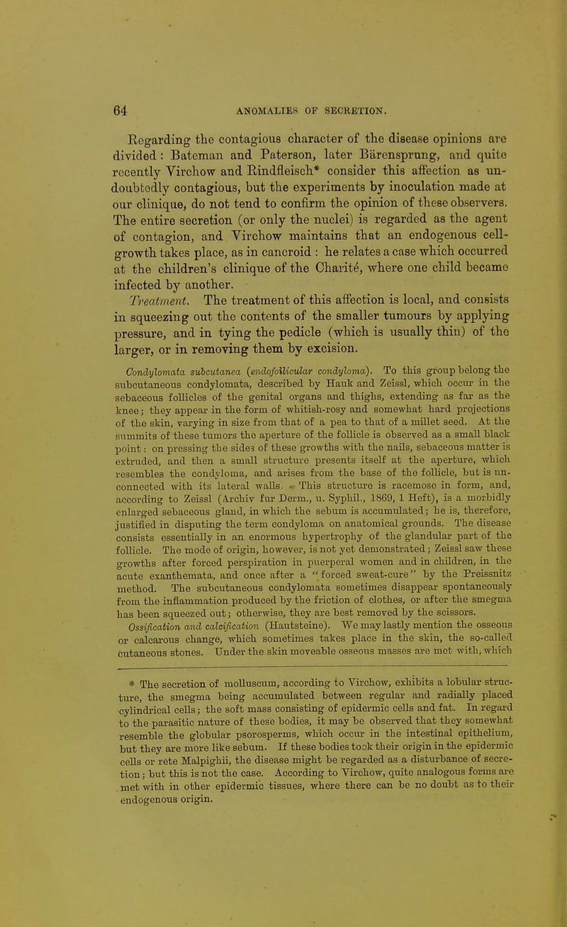 Regarding the contagious character of the disease opinions are divided : Bateman and Paterson, later Barensprung, and quite recently Virchow and Rindfleisch* consider this affection as un- doubtedly contagious, but the experiments by inoculation made at our clinique, do not tend to confirm the opinion of these observers. The entire secretion (or only the nuclei) is regarded as the agent of contagion, and Virchow maintains that an endogenous cell- growth takes place, as in cancroid : he relates a case which occurred at the children's clinique of the Charite, where one child became infected by another. Treatment. The treatment of this affection is local, and consists in squeezing out the contents of the smaller tumours by applying pressure, and in tying the pedicle (which is usually thin) of the larger, or in removing them by excision. GondA/lomata subcutanea {endofoilicular condyloma). To this gi-oup belong the suhcutaneous condylomata, described by Haiik and Zeiss!, which occur in the sebaceous follicles of the genital organs and thighs, extending as far as the knee; they appear in the form of whitish-rosy and somewhat hard projections of the skin, varying in size from that of a pea to that of a millet seed. At the summits of these tumors the apertm-e of the follicle is observed as a small black point: on pressing the sides of these growths with the nails, sebaceous matter is extruded, and then a small structure presents itself at the aperture, which resembles the condyloma, and arises from the base of the follicle, but is nn- connected with its lateral walls, • This structure is racemose in form, and, according to Zeissl (Ai-chiv fur Derm., u. SyphU., 1869, 1 Heft), is a morbidly enlarged sebaceous gland, in which the sebum is accumulated; he is, therefore, justified in disputing the term condyloma on anatomical grounds. The disease consists essentially in an enormous hypertrophy of the glandular part of the follicle. The mode of origin, however, is not yet demonstrated; Zeissl saw these growths after forced perspiration in puerperal women and in children, in the acute exanthemata, and once after a forced sweat-cure by the Preissnitz method. The subcutaneous condylomata sometimes disappear spontaneoiisly from the inflammation produced by the friction of clothes, or after the smegma has been squeezed out; otherwise, they are best removed by the scissors. Ossification and calcification (Hautsteiue). We may lastly mention the osseous or calcarons change, which sometimes takes place La the skin, the so-called cutaneous stones. Under the skin moveable osseous masses are met with, which * The secretion of molluscum, according to Virchow, exhibits a lobular struc- ture, the smegma being accumulated between regular and radially placed cylindrical cells; the soft mass consisting of epidermic cells and fat. In regard to the parasitic nature of these bodies, it may be observed that they somewhat resemble the globular psorosperms, which occur in the intestinal epithelium, but they ai-e more like sebum. If these bodies took their origia in the epidermic cells or rete Malpighii, the disease might be regarded as a disturbance of secre- tion ; but this is not the case. According to Virchow, quite analogous forms are met with in other epidermic tissues, where there can be no doubt as to their endogenous origin.