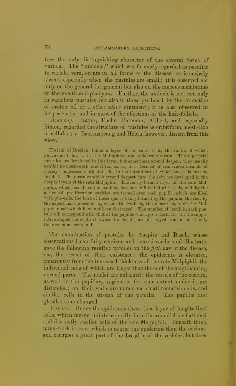 fore tho only distinguisliing character of the several forms of variola. The urabiclc, which was formerly regarded as peculiar to variola vera, occurs in all forms of the disease, or is entirely absent, especially when the pustules are small; it is observed not only on the general integument but also on the mucous membranes of the mouth and pharynx. Further, the umbiclo is not seen only in variolous pustules but also in those produced by the inunction of croton oil or AuthenrietJii's ointment; it is also observed in herpes zoster, and in most of the affections of the hair-follicle. Anatomy. Rayer, Fuchs, Batemau, Alibert, and especially Simon, regarded the structure of pustules as cribriform, mesh-like or cellular ; v. Baerensprung and Hebra, however, dissent from this view. Ebstein, of Breslau, found a layer of nucleated cells, tlie limits of wHcli, above and below, were the Malpigbian and ej)idermic strata. The superficial pustules are developed in this layer, but sometimes extend deeper; they usually exhibit no mesh-work, and if this exists, it is formed of transverse strands of closely-comxsressed epithelial cells, in the interstices of which pus-cells ai-e em- bedded. The pustules which extend deepest into the skin are developed in the deeper layers of the rete Malpighii. The newly-formed layer of the rete Mal- pighii, which lies above the papilla;, becomes infiltrated with cells, and by the active cell proliferation cavities are formed over each papilla, which are filled with pus-cells, tho base of these spaces being formed by the papilla, the roof by the superficial epidermic layer, and the walls by the denser layer of the Mal- pighian cell which have not been destroyed. The number of loculi in each pus- tule will correspond with that of the paijilla) which go to form it. In the suppu- rative stages the septa (between the loculi) ai-e destroyed, and at most only thoLr remains ore found. The examination of pustules by Auspitz and Basch, whose observations I can fully confirm, and here describe and illustrate, gave the following results : papules on the fifth day of the disease, i.e., the second of their existence; the epidermis is elevated, apparently from the increased thickness of the rete Malpighii, the individual cells of which are larger than those of the neighbouring normal parts. The nuclei arc enlarged ; the vessels of the corium, as well in the papillary region as lor some extent under it, are distended; on their walls are numerous small roundish cells, and similar cells in the stroma of the papillse. The papillae and glands are unchanged. Vesicles. Under the epidermis there is a layer of longitudinal cells, which merge uninterruptedly into the roimdish or flattened and distinctly swollen cells of the rete Malpighii. Beneath this a mcsh-^York is seen, which is nearer the epidermis than the corium, and occupies a great part of the breadth of the vesicles, but does