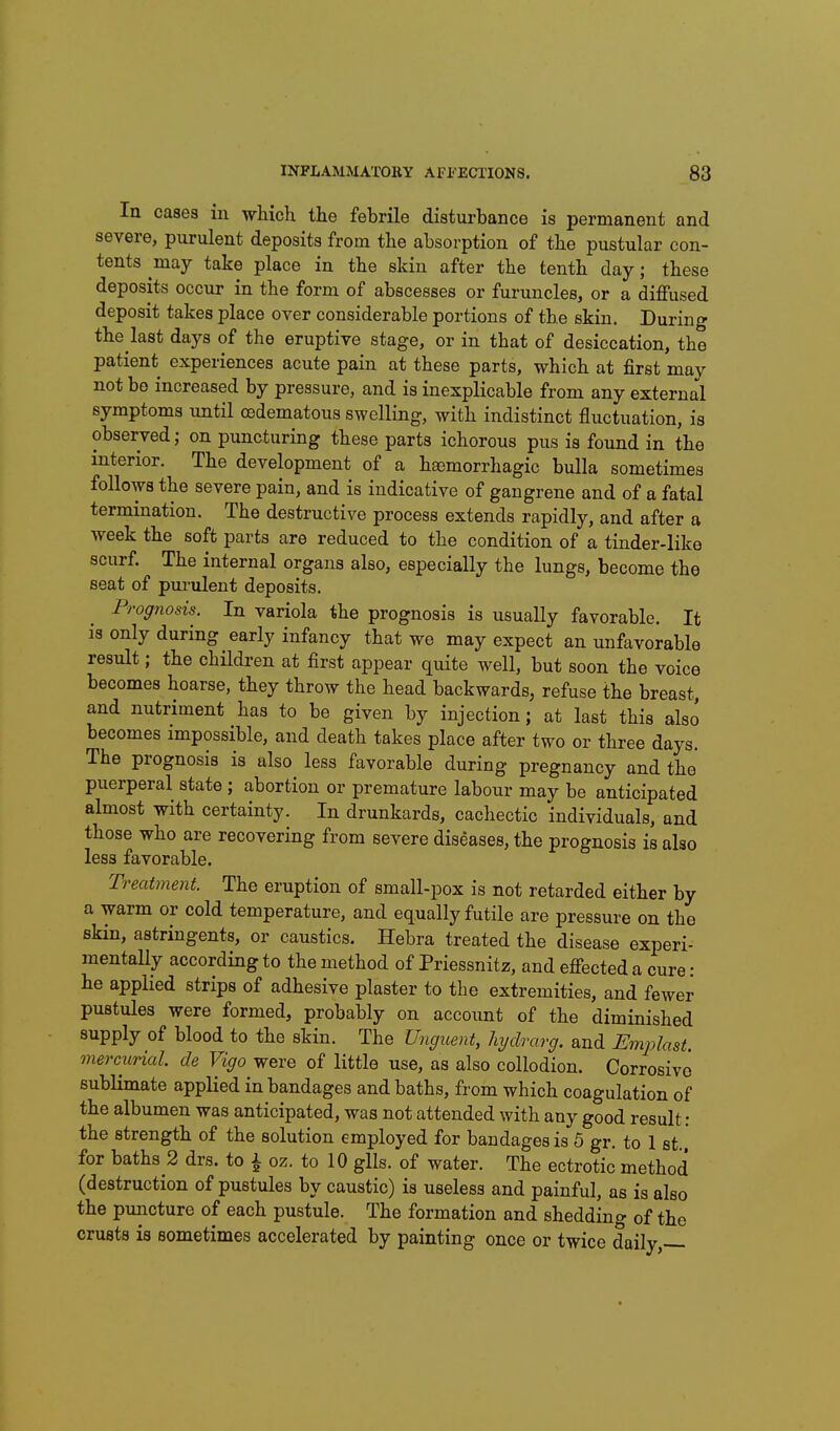 In casea in which the febrile disturbance is permanent and severe, purulent deposits from the absorption of the pustular con- tents may take place in the skin after the tenth day; these deposits occur in the form of abscesses or furuncles, or a diffused deposit takes place over considerable portions of the skin. During the last days of the eruptive stage, or in that of desiccation, the patient experiences acute pain at these parts, which at first may not be increased by pressure, and is inexplicable from any external symptoms until oedematous swelling, with indistinct fluctuation, is observed; on puncturing these parts ichorous pus is found in the interior. The development of a haemorrhagic bulla sometimes follows the severe pain, and is indicative of gangrene and of a fatal termination. The destructive process extends rapidly, and after a week the soft parts are reduced to the condition of a tinder-like scurf. The internal organs also, especially the lungs, become the seat of purulent deposits. Prognosis. In variola the prognosis is usually favorable. It is only during early infancy that we may expect an unfavorable result; the children at first appear quite well, but soon the voice becomes hoarse, they throw the head backwards, refuse the breast, and nutriment has to be given by injection; at last this also becomes impossible, and death takes place after two or three days. The prognosis is also less favorable during pregnancy and the puerperal state ; abortion or premature labour may be anticipated almost with certainty. In drunkards, cachectic individuals, and those who are recovering from severe diseases, the prognosis is also less favorable. Treatment. The eruption of small-pox is not retarded either by a warm or cold temperature, and equally futile are pressure on the skin, astringents, or caustics. Hebra treated the disease experi- mentaUy according to the method of Priessnitz, and efiected a cure • he applied strips of adhesive plaster to the extremities, and fewer pustules were formed, probably on account of the diminished supply of blood to the skin. The Unguent, hydrarg. and Emplast. mercurial, de Vigo were of little use, as also collodion. Corrosive sublimate applied in bandages and baths, from which coagulation of the albumen was anticipated, was not attended with any good result: the strength of the solution employed for bandages is 5 gr. to 1 st., for baths 2 drs. to i oz. to 10 glls. of water. The ectrotic method (destruction of pustules by caustic) is useless and painful, as is also the puncture of each pustule. The formation and shedding of the crusts is sometimes accelerated by painting once or twice daily,