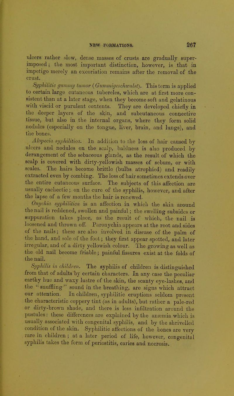ulcers rather slow, dense masses of crusts are gradually super- imposed; the most important distinction, however, is that in impetigo merely an excoriation remains after the removal of the crust. SypliUitic gummy tumor {Gwnmigeschwulst). This term is applied to certain large cutaneous tubercles, which are at first more con- sistent than at a later stage, when they become soft and gelatinous with viscid or purulent contents. They are developed chiefly in the deeper layers of the skin, and subcutaneous connective tissue, but also in the internal organs, where they form solid nodules (especially on the tongue, liver, brain, and lungs), and the bones. Alopecia sypldlitica. In addiLioii to the loss of hair caused by ulcers and nodules on the scalp, baldness is also produced by derangement of the sebaceous glands, as the result of which the scalp is covered with dirty-yellowish masses of sebum, or with scales. The hairs become brittle (bulbs atrophied) and readily extracted even by combing. The loss of hair sometimes extends over the entire cutaneous surface. The subjects of this affection are usually cachectic; on the cure of the syphilis, however, and after the laj)se of a few months the hair is renewed. Onychia syphilitica is an afiBction in which the skin around the nail is reddened, swollen and painful; the swelling subsides or suppuration takes place, as the result of which, the nail is loosened and thrown off. Paronychia appears at the root and sides of the nails; these are also involved in disease of the palm of the hand, and sole of the foot; they first appear spotted, and later irregular, and of a dirty yellowish colour. The growing as well as the old nail become friable; painful fissures exist at the folds of the nail. Syphilis in children. The syphilis of children is distinguished from that of adults by certain characters. In any case the peculiar earthy hue and waxy lustre of the skin, the scanty eye-lashes, and the snuffling sound in the breathing, are signs which attract our attention. In children, syphilitic eruptions seldom present the characteristic coppery tint (as in adults), but rather a pale-red or dirty-brown shade, and there is less infiltration around the pustules: these differences are explained by the anaemia which is usually associated with congenital syphilis, and by the shrivelled condition of the skin. Syphilitic affections of the bones are verv rare in children; at a later period of life, however, congenital syphilis takes the form of periostitis, caries and necrosis.