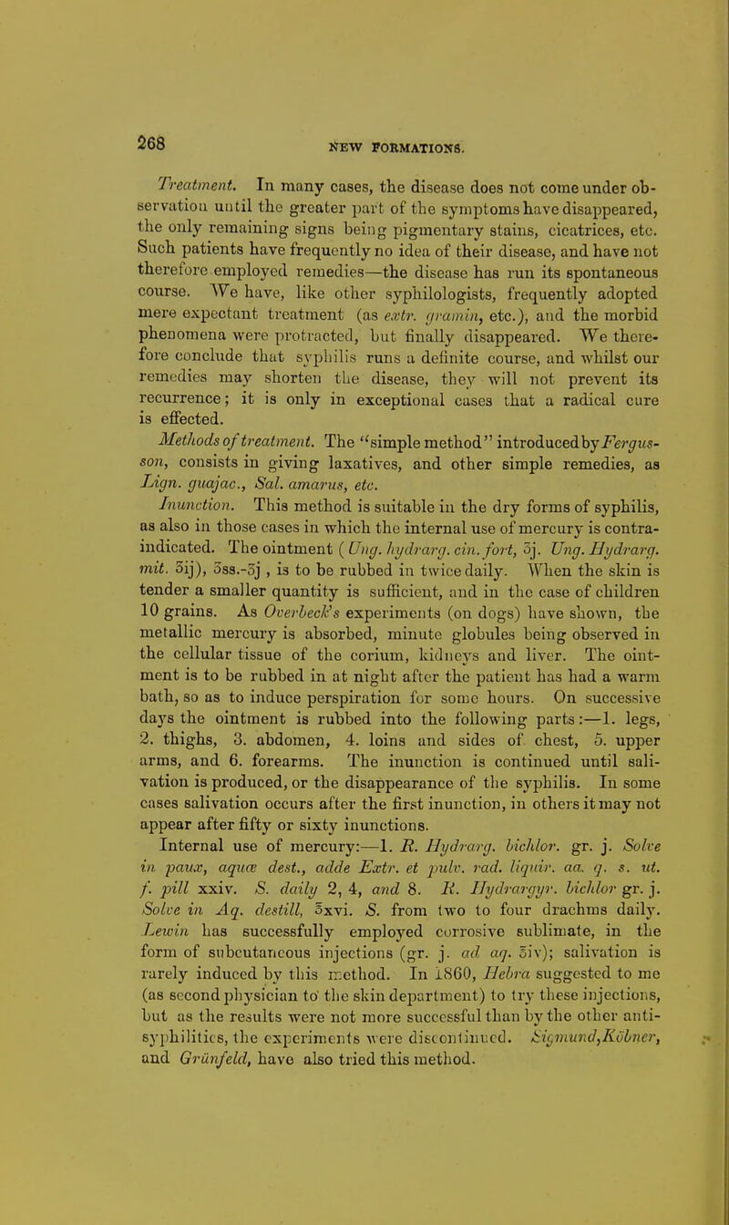 Treatment. In many cases, the disease does not come under ob- servation until the greater part of the symptoms have disappeared, the only remaining signs being pigmentary stains, cicatrices, etc. Such patients have frequently no idea of their disease, and have not therefore employed remedies—the disease has run its spontaneous course. We have, like other syphilologists, frequently adopted mere expectant treatment (as extr. gramin, etc.), and the morbid phenomena were protracted, but finally disappeared. We there- fore conclude that syphilis runs a definite course, and whilst our remedies may shorten the disease, they will not prevent its recurrence; it is only in exceptional cases that a radical cure is eflfected. Methods of treatment. The simple method introduced by i^ej'^us- 5071, consists in giving laxatives, and other simple remedies, as Lign. guajac, Sal. amarus, etc. Inunction. This method is suitable in the dry forms of syphilis, as also in those cases in which the internal use of mercury is contra- indicated. The ointment (Ung. hydrarg. cin. fort, 5j. Ung. Hydrarg. mit. 5ij), 5ss.-5j , is to be rubbed in twice daily. When the skin is tender a smaller quantity is sufiicient, and in the case of children 10 grains. As Overbeck's experiments (on dogs) have shown, the metallic mercury is absorbed, minute globules being observed in the cellular tissue of the corium, kidneys and liver. The oint- ment is to be rubbed in at night after the patient has had a warm bath, so as to induce perspiration for some hours. On successive days the ointment is rubbed into the following parts:—1. legs, 2. thighs, 3. abdomen, 4. loins and sides of chest, 5. upper arms, and 6. forearms. The inunction is continued until sali- vation is produced, or the disappearance of the syphilis. In some cases salivation occurs after the first inunction, in others it may not appear after fifty or sixty inunctions. Internal use of mercury:—1. H. Hydrarg. hichlor. gr. j. Solve in paux, aquce dest., adde Extr. et pulv. rad. liquir. aa. q. s. ut. f. pill xxiv. S. daily 2, 4, and 8. H. I/ydrargyr. hichlor gr. j. Solve in Aq. destill, oxvi. S. from two to four drachms daily. Lewin has successfully employed corrosive sublimate, in the form of subcutaneous injections (gr. j. ad aq. 5iv); salivation is rarely induced by this method. In 1860, Hehra suggested to me (as second physician to' the skin department) to try these injections, but as the results were not more successful than by the other anti- syphilitics, the experiments were discontinued. Sir,mundjidhner, and Griinfeld, have also tried this method.