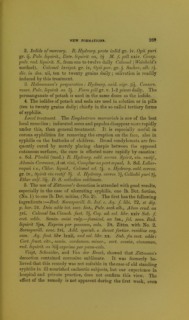 2. Iodide of mercury. R. Hydrarg. proto iodid gr. iv. Opii puri gr. ij. Palv. liqidrit., Extr. liqidrit. aa, Bj M. f. pill xxiv. Consp. pulv. rad. liqidrit. S., from one to twelve daily Calomel ( Weinhold's nietliod). Calomel laivigat. gr. iv, Opii pur. gr. j. Sachar, alb. div. in dos. xii, ten to twenty grains daily; salivation is readily induced by this treatment. 3. Hahnemann's preparation: Hydrarg. oxid. nigr. 3ij, Conserv. rosar. Pulv. liqidrit aa 3j. Foi'm pill gr. Y. 1-2 pieces daily. The permanganate of potash is used in the same doses as the iodide. 4. The iodides of potash and soda are used in solution or in pills (ten to twenty grains daily) chiefly in the so-called tertiary forms of syphilis. Local treatment. The Emplastrum mercuriale is one of the best local remedies ; indurated sores and papules disappear more rapidly under this, than general treatment. It is especiall}^ useful in corona syphilitica for removing the eruption on the face, also in syphilis on the buttocks of children. Broad condylomata are fre- quently cured by merely placing charpie between the opposed cutaneous surfaces, the cure is effected more rapidly by caustics : a. Sol. Plenhii (mod.) R. Hydrarg. subl. corros. Spirit, vin. o^ectif., Alumin Cerrussce, Acet.vini, CamjoJior aa part a'qual. h. Sol. Labar- raquii i e., Chlor. liqidd., Calomel ad. 5j. c. Hydrarg. subl. corros. gr. iv., iy'jnrit vin recti/ oj. d. Hydrarg. corros. Sj, Collodii puri E], Ether sulf. 3ij. D. S. collodion sublimate. 5. The use of Zittmann's decoction is attended with good results, especially in the case of ulcerating syphilis, one lb. Dct. fortius, (No. 1) to one lb. Dct. mitius, (No. 2). The first has the following . ingredients :—Rad. Sarsaparill. lb. Inf. c. Aq. f. libi. 72, et dig. p. hor. 24. Dein adde int. sacc. lint., Pulv. sachalb.. Alum crud. aa 3vi. Calomel oss. Cinnab. fact. 3j, Coq. ad. col. libr. xxiv Sub. f. coct. adde. Semin. anisi vulg.—foenicul. aa Ebb., fol. senn. Rad. liquirit 5jss, Exprim per pannum, cola. Dt. Zittm. with No. 2. Sarsaparill. cone. 5vi, Add. specieb. e. decoct fortior. residius coq, cum. Aq. font. libr. Ixxii, and col. libr. xx. Sub. Jin coct. adde: Cort. fruct. citr., semin. cardamon. minor., cort. cassice, cinnamon, rad. liqidrit. aa 3iij exprime p)er pann-cola. Voigt, Schneider, and Van der Broek, showed that Zittmanns decoction contained corrosive sublimate. It was formerly be- lieved that this remedy was not suitable in the case of old standing syphilis in ill-nourished cachectic subjects, but our experience in hospital and private practice, does not confirm this view. The effect of the remedy is not apparent during the first week, even