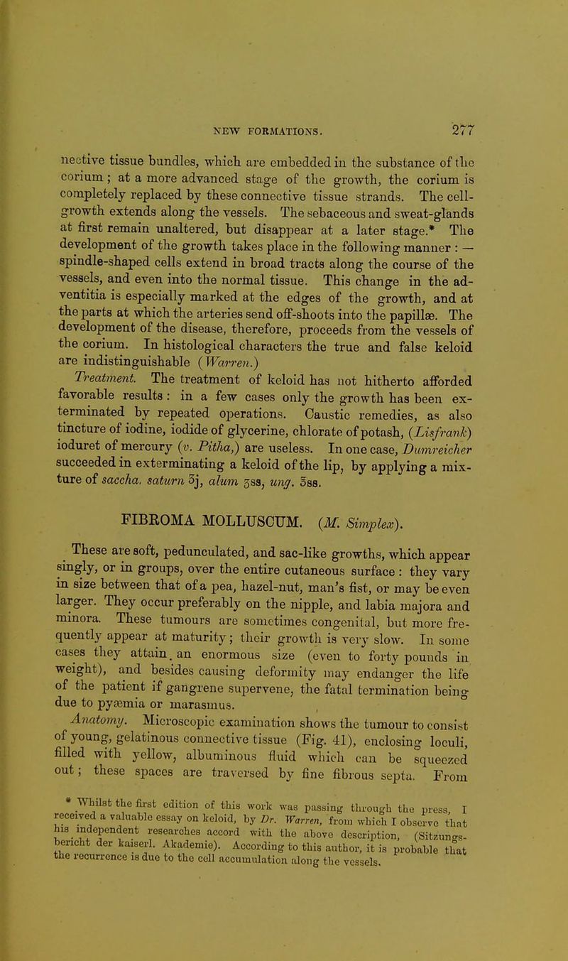 nective tissue bundles, which are embedded in the substance of the corium; at a more advanced stage of the growth, the corium is completely replaced by these connective tissue strands. The cell- growth extends along the vessels. The sebaceous and sweat-glands at first remain unaltered, but disappear at a later stage.* The development of the growth takes place in the following manner : — spindle-shaped cells extend in broad tracts along the course of the vessels, and even into the normal tissue. This change in the ad- ventitia is especially marked at the edges of the growth, and at the parts at which the arteries send off-shoots into the papillse. The development of the disease, therefore, proceeds from the vessels of the corium. In histological characters the true and false keloid are indistinguishable (Warren.) Treatment. The treatment of keloid has not hitherto afforded favorable results: in a few cases only the growth has been ex- terminated by repeated operations. Caustic remedies, as also tincture of iodine, iodide of glycerine, chlorate of potash, (Lisfrank) ioduret of mercury (v. Pitha,) are useless. In one case, Dumreicher succeeded in exterminating a keloid of the lip, by applying a mix- ture of saccha. saturn 3j, alum 3ss, ung. sss. FIBROMA MOLLUSCUM. {M. Simplex). These are soft, pedunculated, and sac-like growths, which appear singly, or in groups, over the entire cutaneous surface : they vary in size between that of a pea, hazel-nut, man's fist, or may be even larger. They occur preferably on the nipple, and labia majora and minora. These tumours are sometimes congenital, but more fre- quently appear at maturity; their growtli is very slow. In some cases they attain, an enormous size (even to forty pounds in weight), and besides causing deformity may endanger the life of the patient if gangrene supervene, the fatal termination being due to pyajmia or marasmus. ° Anatomij. Microscopic examination shows the tumour to consist of young, gelatinous connective tissue (Fig. 41), enclosing loculi, filled with yellow, albuminous fluid which can be squeezed out; these spaces are traversed by fine fibrous septa. Fr •om Whilst the first edition of this work was passing through the press I received a valuable essay on keloid, by Dr. Warren, from which I observe that hi8 independent researches accord with the above description, (Sitzunc^R- bencht der kaiserl. Akademie). According to this author, it is probable that the recurrence is due to the cell accumulation along the vessels.